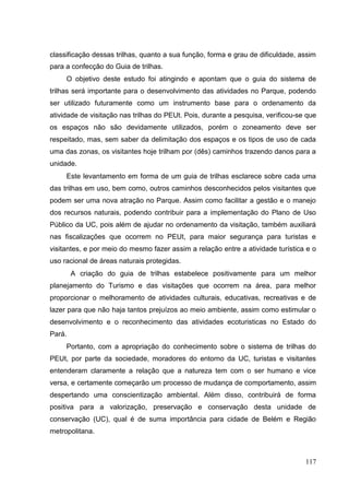 classificação dessas trilhas, quanto a sua função, forma e grau de dificuldade, assim
para a confecção do Guia de trilhas.
O objetivo deste estudo foi atingindo e apontam que o guia do sistema de
trilhas será importante para o desenvolvimento das atividades no Parque, podendo
ser utilizado futuramente como um instrumento base para o ordenamento da
atividade de visitação nas trilhas do PEUt. Pois, durante a pesquisa, verificou-se que
os espaços não são devidamente utilizados, porém o zoneamento deve ser
respeitado, mas, sem saber da delimitação dos espaços e os tipos de uso de cada
uma das zonas, os visitantes hoje trilham por (dês) caminhos trazendo danos para a
unidade.
Este levantamento em forma de um guia de trilhas esclarece sobre cada uma
das trilhas em uso, bem como, outros caminhos desconhecidos pelos visitantes que
podem ser uma nova atração no Parque. Assim como facilitar a gestão e o manejo
dos recursos naturais, podendo contribuir para a implementação do Plano de Uso
Público da UC, pois além de ajudar no ordenamento da visitação, também auxiliará
nas fiscalizações que ocorrem no PEUt, para maior segurança para turistas e
visitantes, e por meio do mesmo fazer assim a relação entre a atividade turística e o
uso racional de áreas naturais protegidas.
A criação do guia de trilhas estabelece positivamente para um melhor
planejamento do Turismo e das visitações que ocorrem na área, para melhor
proporcionar o melhoramento de atividades culturais, educativas, recreativas e de
lazer para que não haja tantos prejuízos ao meio ambiente, assim como estimular o
desenvolvimento e o reconhecimento das atividades ecoturisticas no Estado do
Pará.
Portanto, com a apropriação do conhecimento sobre o sistema de trilhas do
PEUt, por parte da sociedade, moradores do entorno da UC, turistas e visitantes
entenderam claramente a relação que a natureza tem com o ser humano e vice
versa, e certamente começarão um processo de mudança de comportamento, assim
despertando uma conscientização ambiental. Além disso, contribuirá de forma
positiva para a valorização, preservação e conservação desta unidade de
conservação (UC), qual é de suma importância para cidade de Belém e Região
metropolitana.
117
 