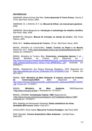REFERÊNCIAS
ANSAHAR, Marilia Gomes Dos Reis. Como Apreender E Como Ensina, Volume 2.
3ª Ed, São Paulo: Senac .2000.
ANDRADE, W. J; ROCHA, R. F. da. Manual de trilhas: um manual para gestores
2008.
ANDRADE, Maria Margarida de. Introdução à metodologia do trabalho científico.
São Paulo: Atlas: 2009.
BARRETTO, Margarita. Manual de iniciação ao estudo do turismo. São Paulo:
Papirus, 2003.
BENI, M.C.: Análise estrutural do Turismo. 10ª ed.- São Paulo: Senac, 2004.
BRASIL, Ministério do Turismo-Mtur, Tabela: Turismo no Brasil e no Mundo.
Disponível em:< khttp://www.dadosefatos.turismo.gov.br/dadosefatos/home.html >.
Acesso em: 24/08/2011.
BRASIL. Ministério do Turismo- Mtur. Ecoturismo: orientações básicas 2. ed. –
Brasília: Ministério do Turismo, 2010. Disponivel em :<
http://www.turismo.gov.br/export/sites/default/turismo/o_ministerio/publicacoes/downl
oads_publicacoes/Ecoturismo_Versxo_Final_IMPRESSxO_.pdf> Acessada em:
26/08/2011.
BRASIL, Regulamento dos Parque Nacionais Brasileiros, 1979. Disponivel em:
http://www.planalto.gov.br/ccivil_03/decreto/1970-1979/D84017.htm > Acesso em:
20/11/2011
BRASIL, MMA, Ministério de Meio Ambiente. O sistema nacional de Unidades
de Conservação-SNUC. 2000. Disponível em :
http://www.mma.gov.br/estruturas/250/_publicacao/250_publicacao30082011035301
.pdf. Acesso em: 11/10/2011
BRASIL, Ministério de Meio Ambiente, 2009:Disponivel:
<http://www.mma.gov.br/sitio/ > Acessada em: 12/10/2011.
BRASIL, CONAMA, Constituição Federal, 1988, Disponivél em:
<http://www.mma.gov.br/port/conama/legiano1.cfm?codlegitipo=6&ano=1988>
Acessada em: 12/10/2011.
BPA- Batalhão de Policiamento Ambiental. Dados estatísticos de várias
atividades BPA exerce. Belém- Pará 2011.
CAVALCANTI, Silvia Cabral, Manual de Turismo Ecológico. São Paulo 2004.
DIAS, Reinaldo, Turismo Sustentável e Meio Ambiente. 1.ed.São Paulo.
Atlas.2007.
118
 