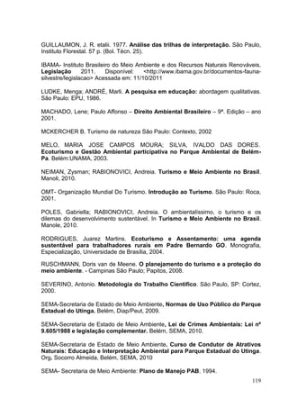 GUILLAUMON, J. R. etalii. 1977. Análise das trilhas de interpretação. São Paulo,
Instituto Florestal. 57 p. (Bol. Técn. 25).
IBAMA- Instituto Brasileiro do Meio Ambiente e dos Recursos Naturais Renováveis.
Legislação 2011. Disponível: <http://www.ibama.gov.br/documentos-fauna-
silvestre/legislacao> Acessada em: 11/10/2011
LUDKE, Menga; ANDRÉ, Marli. A pesquisa em educação: abordagem qualitativas.
São Paulo: EPU, 1986.
MACHADO, Lene; Paulo Affonso – Direito Ambiental Brasileiro – 9ª. Edição – ano
2001.
MCKERCHER B. Turismo de natureza São Paulo: Contexto, 2002
MELO, MARIA JOSE CAMPOS MOURA; SILVA, IVALDO DAS DORES.
Ecoturismo e Gestão Ambiental participativa no Parque Ambiental de Belém-
Pa. Belém:UNAMA, 2003.
NEIMAN, Zysman; RABIONOVICI, Andreia. Turismo e Meio Ambiente no Brasil.
Manoli, 2010.
OMT- Organização Mundial Do Turismo. Introdução ao Turismo. São Paulo: Roca,
2001.
POLES, Gabriella; RABIONOVICI, Andreia. O ambientalíssimo, o turismo e os
dilemas do desenvolvimento sustentável. In Turismo e Meio Ambiente no Brasil.
Manole, 2010.
RODRIGUES, Juarez Martins. Ecoturismo e Assentamento: uma agenda
sustentável para trabalhadores rurais em Padre Bernardo GO. Monografia,
Especialização, Universidade de Brasília, 2004.
RUSCHMANN, Doris van de Meene. O planejamento do turismo e a proteção do
meio ambiente. - Campinas São Paulo; Papitos, 2008.
SEVERINO, Antonio. Metodologia do Trabalho Cientifico. São Paulo, SP: Cortez,
2000.
SEMA-Secretaria de Estado de Meio Ambiente, Normas de Uso Público do Parque
Estadual do Utinga. Belém, Diap/Peut, 2009.
SEMA-Secretaria de Estado de Meio Ambiente, Lei de Crimes Ambientais: Lei nº
9.605/1988 e legislação complementar. Belém, SEMA, 2010.
SEMA-Secretaria de Estado de Meio Ambiente. Curso de Condutor de Atrativos
Naturais: Educação e Interpretação Ambiental para Parque Estadual do Utinga.
Org. Socorro Almeida, Belém, SEMA, 2010
SEMA- Secretaria de Meio Ambiente: Plano de Manejo PAB. 1994.
119
 