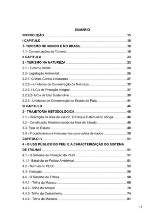 SUMÁRIO
INTRODUÇÃO.............................................................................................................................15
I CAPITULO..................................................................................................................................18
1- TURISMO NO MUNDO E NO BRASIL......................................................................18
1.1- Conceituações de Turismo...........................................................................................19
II CAPITULO.................................................................................................................................23
2 - TURISMO NA NATUREZA ............................................................................................23
2.1 - Turismo Verde...................................................................................................................24
2.2- Legislação Ambiental......................................................................................................26
2.2.1 -Crimes Contra a Natureza........................................................................................27
2.2.2- - Unidades de Conservação da Natureza.........................................................32
2.2.2.1-UC‟s de Proteção Integral......................................................................................37
2.2.2.2- UC‟s de Uso Sustentável ......................................................................................39
2.2.3 - Unidades de Conservação do Estado do Pará.............................................41
III CAPITULO ...............................................................................................................................46
3– TRAJETORIA METODOLOGICA...............................................................................46
3.1 - Descrição da área de estudo: O Parque Estadual do Utinga ....................46
3.2 - Constituição Histórico-social da Área de Estudo .............................................48
3.3- Tipo de Estudo ...................................................................................................................49
3.4 - Procedimentos e Instrumentos para coleta de dados....................................50
CAPITULO IV...............................................................................................................................51
4 - O USO PÚBLICO DO PEUt E A CARACTERIZAÇÃO DO SISTEMA
DE TRILHAS ................................................................................................................................51
4.1 - O Sistema de Proteção do PEUt..............................................................................51
4.1.1- Batalhão de Polícia Ambiental................................................................................51
4.2 - Normas do PEUt..............................................................................................................53
4.3- Visitação................................................................................................................................56
4.4 - O Sistema de Trilhas......................................................................................................59
4.4.1 - Trilha do Macaco .........................................................................................................66
4.4.2- Trilha do Amapá ............................................................................................................70
4.4.3- Trilha da Castanheira..................................................................................................74
4.4.4 - Trilha da Mariana.........................................................................................................81
13
 