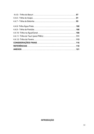 4.4.5 - Trilha do Bacuri ...........................................................................................................87
4.4.6 - Trilha do Acapú.............................................................................................................91
4.4.7 - Trilha do Bolonha.........................................................................................................95
4.4.8- Trilha Água Preta ..........................................................................................................100
4.4.9 - Trilha da Paxiúba.........................................................................................................106
4.4.10- Trilha na Água/Canal................................................................................................108
4.4.11- Trilha do Taurí (para PNEs)..................................................................................111
4.4.12- Trilha da Favera..........................................................................................................113
CONSIDERAÇÕES FINAIS..................................................................................................116
REFERÊNCIAS...........................................................................................................................118
ANEXOS.........................................................................................................................................121
INTRODUÇÃO
14
 