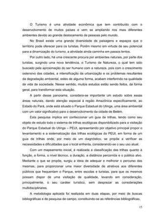 O Turismo é uma atividade econômica que tem contribuído com o
desenvolvimento de muitos países e vem se ampliando nos mais diferentes
ambientes devido ao grande deslocamento de pessoas pelo mundo.
No Brasil existe uma grande diversidade de paisagens e espaços que o
território pode oferecer para os turistas. Porém mesmo em virtude de seu potencial
para a dinamização do turismo, a atividade ainda caminha em passos lentos.
Por outro lado, há uma crescente procura por ambientes naturais, por parte dos
turistas, surgindo uma nova tendência, o Turismo de Natureza, o qual tem sido
buscado pela aproximação do ser humano com a natureza, pois com o crescimento
ostensivo das cidades, a intensificação da urbanização e os problemas resultantes
da degradação ambiental, estes de alguma forma, acabam interferindo na qualidade
de vida da sociedade. Nesse sentido, muitos estudos estão sendo feitos, de forma
geral, para transformar esta situação.
A partir desse panorama, considera-se importante um estudo sobre essas
áreas naturais, dando atenção especial à região Amazônica especificamente, ao
Estado do Pará, onde está situado o Parque Estadual do Utinga, uma área ambiental
com um valor significativo para o desenvolvimento da cidade de Belém.
Esta pesquisa implica em confeccionar um guia de trilhas, tendo como seu
objeto de estudo todo o sistema de trilhas ecológicas disponibilizado para a visitação
do Parque Estadual do Utinga – PEUt, apresentando por objetivo principal propor o
levantamento e a sistematização das trilhas ecológicas do PEUt, em forma de um
guia de trilhas onde, por meio de um diagnóstico, se propõe a verificar as
necessidades e dificuldades que o local enfrenta, considerando-se o seu uso atual.
Com um mapeamento inicial, é realizada a classificação das trilhas quanto à
função, a forma, o nível técnico, a duração, a distância percorrida e o público alvo.
Mediante o que se propõe, surgiu a ideia de adequar e melhorar o percurso das
mesmas, para proporcionar uma maior diversidade de atrativos aos diferentes
públicos que frequentam o Parque, entre escolas e turistas, para que os mesmos
possam dispor de uma visitação de qualidade, levando em consideração,
principalmente, o seu caráter turístico, sem desprezar as considerações
multidisciplinares.
A metodologia aplicada foi realizada em duas etapas, por meio de buscas
bibliográficas e de pesquisa de campo, constituindo-se as referências bibliográficas,
15
 