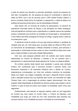 a partir de autores que discutem os assuntos abordados, através de pesquisa em
web sites, monografias, etc. Na pesquisa de campo foi inventariado o sistema de
trilhas do PEUt, com o uso de recursos como o GPS (Global Position Sistem), a
trena e a bússola. Desta forma, foi realizado o mapeamento, a coleta de dados e as
análises de possíveis pontos para o uso da interpretação ambiental.
Este estudo vem ao encontro de anseios da pesquisadora, no decorrer da
experiência vivenciada dentro do Parque e nas atividades em trilhas ecológicas,
onde tal experiência contribuiu para o aprendizado e a reflexão acerca das questões
sociais e ambientais que envolvem as Unidades de Conservação e, principalmente,
o Uso Público das trilhas ecológicas do Parque do Utinga, surgindo assim a ideia de
se confeccionar o guia.
A relevância social do estudo é de que seja possível melhorar a qualidade da
visitação para que, por meio deste guia, se possa utilizar as trilhas do PEUt como
um instrumento de sensibilização e reflexão ambiental e turística, para estimular a
preservação e conservação da área, tendo em vista a importância dessa área verde
para a cidade de Belém e para toda a Região Metropolitana.
Com isso, esta pesquisa pretende servir de subsídio para outros estudos
relacionados ao Turismo de Natureza, e também a fim de contribuir para o
planejamento e o desenvolvimento deste segmento do Turismo na cidade de Belém.
No primeiro capítulo deste estudo será ressaltado o quanto essa atividade
turística vem contribuindo para a economia mundial e nacional, sendo uma
ferramenta necessária e de importante influência para a difusão do Turismo,
destacando-se conceituações, por meio dos contextos evolutivos da sociedade,
desde sua origem nas antigas civilizações, até após a Segunda Guerra mundial,
onde a atividade turística teve sua expansão pelo mundo, por intermédio do inglês
Thomas Cook, com a organização da primeira viagem intermunicipal. Com isso
surgiram então disparidades de definições de diversos autores para explicar o termo
“turismo” e quais os tipos de turismo que existem na atualidade, assim como seus
segmentos.
Posteriormente, será descrito no segundo capítulo, sobre um dos segmentos
do Turismo que mais cresce no mundo inteiro, o Turismo de Natureza, uma
modalidade que surgiu por conta de uma crise ocasionada pela escassez dos
recursos naturais, com a finalidade de buscar a formação da conscientização
16
 