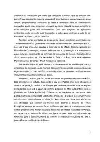 ambiental da sociedade, por meio das atividades turísticas que se utilizam dos
patrimônios naturais de maneira sustentável, incentivando a conservação de áreas
verdes, proporcionando atividades de lazer e recreação para as comunidades
envolvidas, onde estas assumem um papel de suma importância para amenizar a
ação antrópica junto aos ecossistemas. Com isso surgiram as legislações
ambientais, onde se expõe suas disposições e ações para controlar a ação do ser
humano e os crimes contra a natureza.
Também serão apontadas as áreas aonde podem acontecer as atividades de
Turismo de Natureza, geralmente realizadas em Unidades de Conservação (UC‟s),
que são áreas protegidas criadas a partir da lei do SNUC (Sistema Nacional de
Unidades de Conservação), sistema este que visa a conservação e a proteção das
áreas naturais, classificando-as por meio de categorias de manejo. Ressaltando-se
ainda, neste capítulo, as UC‟s existentes no Estado do Pará, onde está inserido o
Parque Estadual do Utinga - PEUt, lócus desta pesquisa.
No terceiro capítulo, será realizado o detalhamento da metodologia que foi
empregada na pesquisa, desta maneira transcorrerá a descrição e apresentação do
lugar de estudo, no caso, o PEUt, as características da pesquisa, as técnicas e os
instrumentos utilizados na coleta de dados.
No quarto capítulo, por fim, serão abordadas as questões referentes ao PEUt,
foco principal deste estudo, destacando o seu Uso Público onde será abordado o
sistema de proteção realizado no Parque, por meio de parcerias entre os órgãos
competentes, que são a SEMA (Secretaria Estadual de Meio Ambiente) e o BPA
(Batalhão de Polícia Ambiental). Enfatizando as restrições de uso desta área
protegida através da legislação Estadual de criação do PEUt para o desenvolvimento
de atividades, principalmente da visitação. Além disso, com base nas referencias
nas atividades que ocorrem no Parque será descrito o Sistema de Trilhas
Ecológicas, no qual as mesmas foram analisadas por meio de um levantamento de
dados, propondo uma melhor utilização destas nas atividades realizadas no Parque,
de forma que o sistema de trilhas, em forma de guia, seja um instrumento de
referência para o desenvolvimento do Turismo de Natureza no Estado do Pará e,
principalmente, no Município de Belém.
17
 