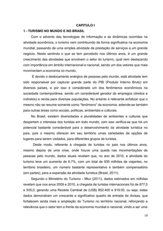 CAPITULO I
1 - TURISMO NO MUNDO E NO BRASIL
Com o advento das tecnologias de informação e as dinâmicas ocorridas na
atividade econômica, o turismo vem contribuindo de forma significativa na economia
mundial, passando de uma simples atividade de prestação de serviços a um grande
negócio. Neste sentindo o que se tem percebido nos últimos anos, é um grande
crescimento das atividades que envolvem o setor do turismo, qual vem destacando
com importância em âmbito internacional e nacional, sendo um dos vetores que mais
movimentam a economia no mundo.
E devido o deslocamento enérgico de pessoas pelo mundo, está atividade tem
sido responsável por capturar grande parte do PIB (Produto Interno Bruto) em
diversos países, e por isso é considerado um dos fenômenos econômicos na
sociedade contemporânea, sendo um considerável gerador de empregos (diretos e
indiretos) e renda para diversas populações. No entanto é relevante enfatizar que o
mesmo não se resume somente como “fenômeno” da economia, estende-se também
para outras áreas como sociais, políticas, ambientais e culturais.
No Brasil, existem diversidades e pluralidades de ambientes e culturas que
despertam o interesse dos turistas em todo mundo, com isso verifica-se que há um
potencial bastante considerável para o desenvolvimento da atividade turística no
país, pois o mesmo oferecer em seu território umas variedades de opções de
lugares para serem visitados, para diferentes grupos de turistas.
Deste modo, referente à chegada de turistas no pais nos últimos anos,
mesmo depois de uma crise, onde houve uma queda nas movimentações de
pessoas pelo mundo, dados atuais revelam que, no ano de 2010, a atividade do
turismo teve um aumento de 6,7%, com um total de 935 milhões de viajantes, no
território brasileiro, um número bastante representativo e também compensatório
(em partes), para a expansão da atividade turística (Brasil, 2011).
Segundo o Ministério do Turismo - Mtur (2011), dados estimados em milhões
revelam que nos anos 2009 e 2010, a chegada de turistas internacionais foi de 877,0
e 935,0, gerando uma Receita Cambial de (US$) 852.400 e 919.00, ou seja, estes
dados demonstram um crescente e significativo quadro de entrada de divisas, que
fortalecem ainda mais a ampliação do Turismo no território nacional, reforçando a
relevância que o setor tem a frente da economia mundial e nacional, vindo a ser uma
18
 