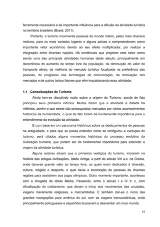 ferramenta necessária e de importante influência para a difusão da atividade turística
no território brasileiro (Brasil, 2011).
Portanto, o turismo movimenta pessoas do mundo inteiro, pelos mais diversos
motivos, para os mais variados lugares e alguns países o compreenderam como
importante vetor econômico devido ao seu efeito multiplicador, por realizar a
integração entre diversas nações. Há tendências que projetam este setor como
sendo uma das principais atividades humanas deste século, principalmente em
decorrência do aumento do tempo livre da população, da diminuição do valor do
transporte aéreo, da melhoria do mercado turístico focalizada na preferência das
pessoas, do progresso nas tecnologias de comunicação, da renovação dos
mercados e de outros tantos fatores que vêm impulsionando essa atividade.
1.1 - Conceituações de Turismo
Ainda tem-se discutindo muito sobre a origem do Turismo, aonde de fato
principiou seus primeiros indícios. Muitos dizem que a atividade é datada há
milênios, porém o que existe são pressupostos marcados por vários acontecimentos
históricos da humanidade, o qual de fato foram de fundamental importância para o
entendimento da evolução da atividade.
E com base em um panorama históricos sobre os deslocamentos de pessoas
na antiguidade, e para que se possa entender como se configurou a evolução do
turismo, será citados alguns momentos históricos do processo evolutivo da
civilização humana, que podem ser de fundamental importância para entender a
origem da atividade turística.
Alguns autores situam que o primeiros vestígios do turismo, iniciaram na
história das antigas civilizações, Idade Antiga, a parti do século VIII a.c. na Grécia,
onde dava-se grande valor ao tempo livre, os quais eram dedicados à diversão,
cultura, religião e desporto, o qual havia a locomoção de pessoas de diversas
regiões para assistirem aos jogos olímpicos. Outro momento importante, aconteceu
com a chegada da Idade Média, Passando, entre o século I e IV d. c, com
oficialização do cristianismo, que deram o início aos movimentos das cruzadas,
viagens meramente religiosas, e mercantilistas. E também dar-se o início das
grandes navegações para américa do sul, com as viagens transoceânicas, onde
principalmente portugueses e espanhóis buscavam a desvendar um novo mundo.
19
 