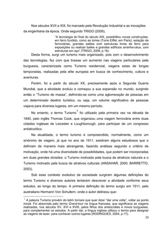 Nos séculos XVII a XIX, foi marcado pela Revolução Industrial e as inovações
da engenharia da época. Onde segundo TRIGO (2009),
“A tecnologia do final do século XIX, possibilitou novas construções,
em ferro fundido, como as torres (Torre Eiffel, em Paris), estação de
ferroviárias, grandes salões com estruturas livres de ferro para
exposições ou realizar bailes e grandes edifícios arranha-céus, com
estruturas em aço” (TRIGO, 2009, p.18).
Desta forma, surgi um turismo mais organizado, pois com o desenvolvimento
das tecnologias, fez com que tivesse um aumento nas viagens particulares pela
burguesia, caracterizada como Turismo residencial, viagens estas de longas
temporadas, realizadas pela elite europeia em busca de conhecimento, cultura e
aventuras.
Porém, foi a partir do século XX, precisamente após a Segunda Guerra
Mundial, que a atividade evoluiu e começou a sua expansão no mundo, surgindo
então o “Turismo de massa”, definindo-se como uma aglomeração de pessoas em
um determinado destino turístico, ou seja, um volume significativo de pessoas
viajava para diversos lugares, em um mesmo período.
No entanto, o termo Turismo
1
foi utilizado pela primeira vez na década de
1840, pelo inglês Thomas Cook, que organizou uma viagem ferroviária entre duas
cidades inglesas de Leicester e Loughborough, para participar de um congresso
antialcoólico.
Na atualidade, o termo turismo é compreendido, normalmente, como um
sinônimo de viagem, já que no ano de 1911, existiram alguns estudiosos que o
definiam de maneira mais abrangente, fazendo análises segundo o critério de
motivação, onde há uma diversidade de possibilidades, que podem ser incorporadas
em duas grandes divisões: o Turismo motivado pela busca de atrativos naturais e o
Turismo motivado pela busca de atrativos culturais (ANSAHAR, 2000; BARRETTO,
2003).
Sob esse contexto evolutivo da sociedade surgiram algumas definições do
termo Turismo e diversos autores tentaram descrever a atividade conforme seus
estudos, ao longo do tempo. A primeira definição do termo surgiu em 1911, pelo
australiano Hermann Von Schullern, onde o autor delineou que:
1
A palavra Turismo provém do latim tornare que quer dizer “dar uma volta”, voltar ao ponto
inicial. Foi absorvida pelo termo Grand-tour na língua francesa, que significava as viagens
realizadas, nos séculos XV, XVI e XVIII, pelos filhos dos aristocratas e novos burgueses,
para complementar os estudos. A partir daí, a língua inglesa utilizou o termo para designar
as viagens de lazer, para conhecer outros lugares (RODRIGUES, 2004, p.17).
20
 