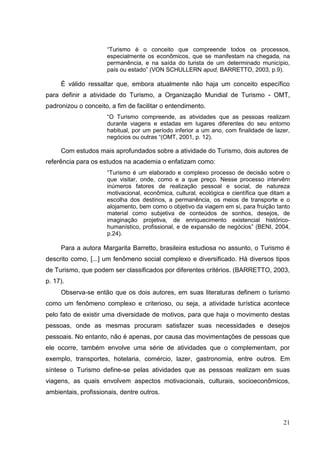 “Turismo é o conceito que compreende todos os processos,
especialmente os econômicos, que se manifestam na chegada, na
permanência, e na saída do turista de um determinado município,
país ou estado” (VON SCHULLERN apud, BARRETTO, 2003, p.9).
É válido ressaltar que, embora atualmente não haja um conceito específico
para definir a atividade do Turismo, a Organização Mundial de Turismo - OMT,
padronizou o conceito, a fim de facilitar o entendimento.
“O Turismo compreende, as atividades que as pessoas realizam
durante viagens e estadas em lugares diferentes do seu entorno
habitual, por um período inferior a um ano, com finalidade de lazer,
negócios ou outras “(OMT, 2001, p. 12).
Com estudos mais aprofundados sobre a atividade do Turismo, dois autores de
referência para os estudos na academia o enfatizam como:
“Turismo é um elaborado e complexo processo de decisão sobre o
que visitar, onde, como e a que preço. Nesse processo intervêm
inúmeros fatores de realização pessoal e social, de natureza
motivacional, econômica, cultural, ecológica e científica que ditam a
escolha dos destinos, a permanência, os meios de transporte e o
alojamento, bem como o objetivo da viagem em si, para fruição tanto
material como subjetiva de conteúdos de sonhos, desejos, de
imaginação projetiva, de enriquecimento existencial histórico-
humanístico, profissional, e de expansão de negócios” (BENI, 2004,
p.24).
Para a autora Margarita Barretto, brasileira estudiosa no assunto, o Turismo é
descrito como, [...] um fenômeno social complexo e diversificado. Há diversos tipos
de Turismo, que podem ser classificados por diferentes critérios. (BARRETTO, 2003,
p. 17).
Observa-se então que os dois autores, em suas literaturas definem o turismo
como um fenômeno complexo e criterioso, ou seja, a atividade turística acontece
pelo fato de existir uma diversidade de motivos, para que haja o movimento destas
pessoas, onde as mesmas procuram satisfazer suas necessidades e desejos
pessoais. No entanto, não é apenas, por causa das movimentações de pessoas que
ele ocorre, também envolve uma série de atividades que o complementam, por
exemplo, transportes, hotelaria, comércio, lazer, gastronomia, entre outros. Em
síntese o Turismo define-se pelas atividades que as pessoas realizam em suas
viagens, as quais envolvem aspectos motivacionais, culturais, socioeconômicos,
ambientais, profissionais, dentre outros.
21
 