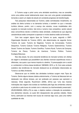 O Turismo surge a priori como uma atividade econômica, mas se consolida
como uma prática social relativamente atual, mas com uma grande complexidade,
tornando-o assim um objeto de estudo em constante progresso de transformação.
Tais pesquisas relacionadas ao Turismo, estão centralizadas inicialmente, na
análise da oferta turística e na demanda turística, e também no que o mercado
turístico oferece, porém, com o avanço dos estudos, novas modalidades vêm
surgindo no mercado turístico. Isto torna o turismo mais competitivo, sendo natural
essa concorrência devido à dinâmica desta atividade, analisando-se que algumas
características estão começaram a aparecer e muitos destinos estão se formando.
Com isso surgem alguns tipos de Turismo os quais, segundo a OMT-
Organização Mundial do Turismo (2001), são determinados da seguinte forma:
Turismo de Lazer; Turismo de Negócios; Turismo de Convenções; Turismo
Desportivo; Turismo Cultural; Turismo Religioso; Turismo Gastronômico; Turismo
Social; Turismo de Saúde; Turismo Científico; Turismo Rural; Turismo de Compras;
Turismo de Pesca; Turismo de Aventura; Turismo Político; Turismo
Ecológico/Natureza.
Nos dias atuais, há uma crescente tendência do mercado turístico em ofertas
de viagem e atividades que possibilitem aos clientes vivenciar experiências novas e
diferentes, nas quais o que menos importa é o destino. “A preocupação com o social
e o ambiental é a tônica dessa tendência” (NEIMAN, 2010, p. 9). Com este contexto
avaliativo das tendências de mercado destacam-se as atividades relacionadas ao
Turismo e ao Meio Ambiente.
Observa-se que no âmbito das atividades turísticas surgem mais Tipos de
Turismo. Dentre alguns desses citados anteriormente, o Turismo de Natureza tem-se
destacado nos últimos tempos, por ser praticado por pessoas que apreciam a
natureza. Onde segundo, Ruschmann (2008), afirma que “uma das maiores
motivações das viagens dos turistas se manifesta pela fuga dos ambientes urbanos
e poluídos e pela busca do contato com a natureza (ou biodiversidade) preservada”.
(RUSCHMANN, 2008 p,75) ou seja, o objetivo realizar a interação da sociedade e
dos elementos naturais, os quais têm desaparecido das grandes cidades. Desta
forma, estimulam as mesmas irem busca de vivenciar algo novo, para uma melhor
qualidade de vida.
22
 