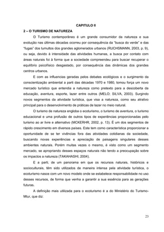 CAPITULO II
2 – O TURISMO DE NATUREZA
O Turismo contemporâneo é um grande consumidor da natureza e sua
evolução nas últimas décadas ocorreu por consequência da “busca do verde” e das
“fugas” dos tumultos dos grandes aglomerados urbanos (RUCHSMANN, 2003, p. 9),
ou seja, devido à intensidade das atividades humanas, a busca por contato com
áreas naturais foi à forma que a sociedade compreendeu para buscar recuperar o
equilíbrio psicofísico desgastado, por consequência das dinâmicas dos grandes
centros urbanos.
E com as influencias geradas pelos debates ecológicos e o surgimento da
conscientização ambiental a parti das décadas 1970 e 1980, tomou força um novo
mercado turístico que entendia a natureza como pretexto para a descoberta da
educação, aventura, esporte, lazer entre outros (MELO; SILVA, 2003). Surgindo
novos segmentos da atividade turística, que visa a natureza, como seu atrativo
principal para o desenvolvimento de práticas de lazer no meio natural.
O turismo de natureza engloba o ecoturismo, o turismo de aventura, o turismo
educacional e uma profusão de outros tipos de experiências proporcionadas pelo
turismo ao ar livre e alternativo (MCKERHR, 2002, p. 13). É um dos segmentos de
rápido crescimento em diversos países. Este tem como característica proporcionar a
oportunidade de se ter vivências fora das atividades cotidianas da sociedade,
buscando novas experiências e apreciação de paisagens singulares desses
ambientes naturais. Porém muitas vezes o mesmo, é visto como um segmento
mercado, se apropriando desses espaços naturais não tendo a preocupação sobre
os impactos a natureza (TAKAHASHI, 2004).
E a parti, de um panorama em que os recursos naturais, históricos e
socioculturais, têm sido utilizados de maneira intensa pela atividade turística, o
ecoturismo nasce com um novo modelo onde se estabelece responsabilidade no uso
desses recursos, de forma que venha a garantir a sua essência para as gerações
futuras.
A definição mais utilizada para o ecoturismo é a do Ministério do Turismo-
Mtur, que diz:
23
 