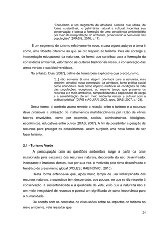 “Ecoturismo é um segmento da atividade turística que utiliza, de
forma sustentável, o patrimônio natural e cultural, incentiva sua
conservação e busca a formação de uma consciência ambientalista
por meio da interpretação do ambiente, promovendo o bem-estar das
populações” (BRASIL, 2010, p.17).
É um segmento do turismo relativamente novo, e para alguns autores o tema é
como, uma filosofia diferente ao que se diz respeito ao turismo. Pois ele abrange a
interpretação educacional da natureza, de forma que contribua para a formação da
consciência ambiental, valorizando as culturas tradicionais locais, a conservação das
áreas verdes e sua biodiversidade.
No entanto, Dias (2007), define de forma bem explicativa que o ecoturismo,
“[...] não somente é uma viagem orientada para a natureza, mas
também constitui nova concepção da atividade, tanto pratica social
como econômica, tem como objetivo melhorar as condições de vida
das populações receptoras, ao mesmo tempo que preserva os
recursos e o meio ambiente, compatibilizando a capacidade de carga
e a sensibilização de um meio ambiente natural e cultural com a
prática turística” (DIAS e AGUIAR, 2002, apud, DIAS, 2007, p.103).
Desta forma, o contexto acima remete a relação entre o turismo e a natureza
deve promover a utilização de instrumentos multidisciplinares por razão de vários
fatores envolvidos, como por exemplo, sociais, administrativos, biológicos,
econômicos, educativos entre outros (DIAS, 2007). A fim de possibilitar a geração de
recursos para proteger os ecossistemas, assim surgindo uma nova forma de ser
fazer turismo.
2.1 - Turismo Verde
A preocupação com as questões ambientais surge a partir da crise
ocasionada pela escassez dos recursos naturais, decorrente do uso desenfreado,
incessante e irracional destes, que por sua vez, é motivado pelo ritmo desenfreado e
frenético do crescimento global (POLES; RABINOVICI, 2010).
Desta forma entende-se que, após muito tempo de uso indisciplinado dos
recursos naturais, a sociedade tem despertado, aos poucos, no que se diz respeito à
conservação, à sustentabilidade e à qualidade de vida, visto que a natureza não é
um meio inesgotável de recursos e possui um significado de suma importância para
a humanidade.
De acordo com os contextos de discussões sobre os impactos do turismo no
meio ambiente, vale ressaltar que,
24
 