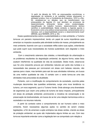 “A partir da década de 1970, as preocupações econômicas, a
degradação do ambiente e as questões sociais alcançaram a
atividade turística. Com a Conferência de Estocolmo, 1972 e a Rio-
92, ampliaram-se os debates que se transformaram nos
pressupostos da Agenda 21, que abordam os processos de
desenvolvimento enfocando temas como ecotecnologias,
requalificação do trabalho humano, desenvolvimento técnico
científico e sustentabilidade. Neste contexto, a Agenda aponta o
Ecoturismo como uma prática conservacionista, comprometida com a
natureza, com a responsabilidade social e o desenvolvimento local”
(BRASIL apud NEIMAN, 2010, p. 50).
Esses questionamentos sobre a sustentabilidade e o meio ambiente, o Turismo
torna-se um parceiro imprescindível, tendo um papel de suma importância para
amenizar os impactos causados pela atividade turística de massa, principalmente ao
meio ambiente, fazendo com que a sociedade reflita sobre suas ações, entendendo
que pode suprir suas necessidades de maneia sustentável, sem degradar o meio
ambiente.
Com o crescimento ostensivo das cidades, a intensificação da urbanização e
os problemas resultantes da degradação ambiental, de alguma forma, estes fatos
acabam interferindo na qualidade de vida da sociedade. Deste modo, observa-se
que há uma crescente procura por ambientes naturais por parte dos turistas e a
necessidade das pessoas por conviverem em áreas com belezas naturais, não
apenas para o lazer, mas também para sair de suas atividades rotineiras, em busca
de uma melhor qualidade de vida. O contato com o verde tornou-se uma das
atividades mais procuradas da atualidade.
Portanto, com a modificação do comportamento da sociedade, ocorrida pelas
mudanças decorrentes das questões ambientais, surge uma nova tendência no
turismo, um novo segmento, que é o Turismo Verde. Onde abrange uma diversidade
de segmentos que visam uma prática de turismo de baixo impacto, principalmente
em áreas de proteção ambiental, promovendo a iniciativa de conservação e de
preservação da biodiversidade, em busca de se ter uma relação harmoniosa entre a
sociedade e os recursos naturais.
A partir do contexto sobre o comportamento do ser humano sobre o meio
ambiente, foram necessárias algumas ações no sentido de serem criadas
legislações, a fim de amenizar a ação antrópica nas áreas verdes, criando as áreas
de proteção ambiental, as quais são implantados alguns limites ao uso. Com isso
torna-se importante entender como a legislação tem se comportado com relação a
25
 