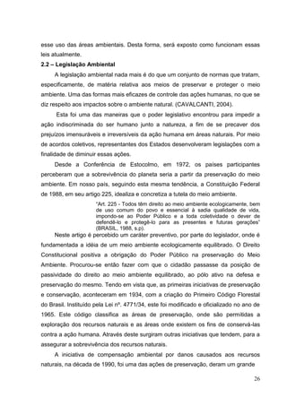 esse uso das áreas ambientais. Desta forma, será exposto como funcionam essas
leis atualmente.
2.2 – Legislação Ambiental
A legislação ambiental nada mais é do que um conjunto de normas que tratam,
especificamente, de matéria relativa aos meios de preservar e proteger o meio
ambiente. Uma das formas mais eficazes de controle das ações humanas, no que se
diz respeito aos impactos sobre o ambiente natural. (CAVALCANTI, 2004).
Esta foi uma das maneiras que o poder legislativo encontrou para impedir a
ação indiscriminada do ser humano junto a natureza, a fim de se precaver dos
prejuízos imensuráveis e irreversíveis da ação humana em áreas naturais. Por meio
de acordos coletivos, representantes dos Estados desenvolveram legislações com a
finalidade de diminuir essas ações.
Desde a Conferência de Estocolmo, em 1972, os países participantes
perceberam que a sobrevivência do planeta seria a partir da preservação do meio
ambiente. Em nosso país, seguindo esta mesma tendência, a Constituição Federal
de 1988, em seu artigo 225, idealiza e concretiza a tutela do meio ambiente.
“Art. 225 - Todos têm direito ao meio ambiente ecologicamente, bem
de uso comum do povo e essencial à sadia qualidade de vida,
impondo-se ao Poder Público e a toda coletividade o dever de
defendê-lo e protegê-lo para as presentes e futuras gerações”
(BRASIL, 1988, s.p).
Neste artigo é percebido um caráter preventivo, por parte do legislador, onde é
fundamentada a idéia de um meio ambiente ecologicamente equilibrado. O Direito
Constitucional positiva a obrigação do Poder Público na preservação do Meio
Ambiente. Procurou-se então fazer com que o cidadão passasse da posição de
passividade do direito ao meio ambiente equilibrado, ao pólo ativo na defesa e
preservação do mesmo. Tendo em vista que, as primeiras iniciativas de preservação
e conservação, aconteceram em 1934, com a criação do Primeiro Código Florestal
do Brasil. Instituído pela Lei nº. 4771/34, este foi modificado e oficializado no ano de
1965. Este código classifica as áreas de preservação, onde são permitidas a
exploração dos recursos naturais e as áreas onde existem os fins de conservá-las
contra a ação humana. Através deste surgiram outras iniciativas que tendem, para a
assegurar a sobrevivência dos recursos naturais.
A iniciativa de compensação ambiental por danos causados aos recursos
naturais, na década de 1990, foi uma das ações de preservação, deram um grande
26
 