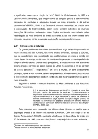 e significativo passo com a criação da Lei nº. 9605, de 12 de fevereiro de 1998 – a
Lei de Crimes Ambientais, que "Dispõe sobre as sanções penais e administrativas
derivadas de condutas e atividades lesivas ao meio ambiente, e dá outras
providências" (BRASIL, 1998, s. p). Está que é uma das relevantes Leis criadas para
a preservação da biodiversidade, assim como também subsidiou as diversas
Instruções Normativas elaboradas pelos órgãos ambientais responsáveis pelas
fiscalizações do meio ambiente de todas as esferas. Estas leis foram criadas para
combater os crimes contra a natureza, onde serão expostos posteriormente.
2.2.1 - Crimes contra a Natureza
Os graves problemas dos crimes ambientais em voga estão ultrapassando os
muros criados pelo ser humano, tais como limites territoriais, políticos e culturais,
que se caracterizam pela socialização das problemáticas em meio a corrida por
novas fontes de energia, as técnicas de plantio em larga escala por curto período de
tempo e outros fatores. Diante desta perspectiva, a sociedade civil vem buscando
exigir a criação, por meio do poder público, de vários mecanismos, a fim de se frear
as ações poluentes
2
/ degradantes
3
em todo o mundo. O bem juridicamente
protegido, que é a vida humana, deveria ser preservado. O crescimento populacional
e o consumismo desordenado acabam sendo uma das maiores problemáticas para o
meio ambiente.
Segundo o IBAMA - Instituto Brasileiro do Meio Ambiente e dos Recursos
Naturais Renováveis.
“[...] a exploração desordenada do território brasileiro é uma das
principais causas de extinção de espécies. O desmatamento e
degradação dos ambientes naturais, o avanço da fronteira agrícola, a
caça de subsistência e a caça predatória, a venda de produtos e
animais procedentes da caça, apanha ou captura ilegais (tráfico) na
natureza e a introdução de espécies exóticas em território nacional
são fatores que participam de forma efetiva do processo de extinção”
(BRASIL, 2009, s.p).
Este processo vem crescendo nas últimas duas décadas à medida que a
população cresce e os índices de pobreza aumentam. Com isso surge a lei de
Crimes Ambientais nº. 9605/98, publicada oficialmente no diário oficial da União, em
13 de fevereiro de 1998, onde visa disciplinar a proteção jurídica do meio ambiente,
2
Tornam um meio inapropriado para se viver.
3
Ato de danificar os meios naturais disponíveis.
27
 