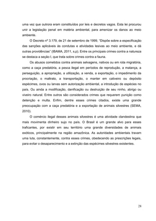 uma vez que outrora eram constituídos por leis e decretos vagos. Esta lei procurou
unir a legislação penal em matéria ambiental, para amenizar os danos ao meio
ambiente.
O Decreto nº 3.179, de 21 de setembro de 1999, “Dispõe sobre a especificação
das sanções aplicáveis às condutas e atividades lesivas ao meio ambiente, e dá
outras providências” (IBAMA, 2011, s.p). Entre os principais crimes contra a natureza
se destaca a seção I, que trata sobre crimes contra a fauna.
Os abusos cometidos contra animais selvagens, nativos ou em rota migratória,
como a caça predatória, a pesca ilegal em períodos de reprodução, a matança, a
perseguição, a apropriação, a utilização, a venda, a exportação, o impedimento da
procriação, o maltrato, a transportação, o manter em cativeiro ou depósito
espécimes, ovos ou larvas sem autorização ambiental, a introdução de espécies no
país. Ou ainda a modificação, danificação ou destruição de seu ninho, abrigo ou
viveiro natural. Entre outros são considerados crimes que requerem punição como
detenção e multa. Enfim, dentre esses crimes citados, existe uma grande
preocupação com a caça predatória e a exportação de animais silvestres (SEMA,
2010).
O comércio ilegal desses animais silvestres é uma atividade clandestina que
mais movimenta dinheiro sujo no país. O Brasil é um grande alvo para esses
traficantes, por existir em seu território uma grande diversidades de animais
exóticos, principalmente na região amazônica. As autoridades ambientais travam
uma luta, constantemente, contra esses crimes, obedecendo as prescrições legais,
para evitar o desaparecimento e a extinção das espécimes silvestres existentes.
28
 