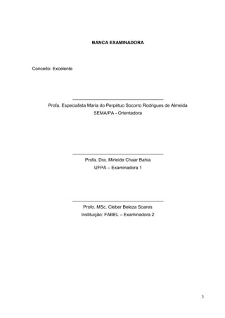 BANCA EXAMINADORA
Conceito: Excelente
____________________________________
Profa. Especialista Maria do Perpétuo Socorro Rodrigues de Almeida
SEMA/PA - Orientadora
____________________________________
Profa. Dra. Mirleide Chaar Bahia
UFPA – Examinadora 1
____________________________________
Profo. MSc. Cleber Beleza Soares
Instituição: FABEL – Examinadora 2
3
 