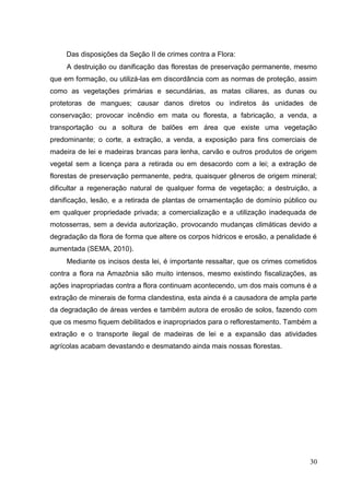 Das disposições da Seção II de crimes contra a Flora:
A destruição ou danificação das florestas de preservação permanente, mesmo
que em formação, ou utilizá-las em discordância com as normas de proteção, assim
como as vegetações primárias e secundárias, as matas ciliares, as dunas ou
protetoras de mangues; causar danos diretos ou indiretos às unidades de
conservação; provocar incêndio em mata ou floresta, a fabricação, a venda, a
transportação ou a soltura de balões em área que existe uma vegetação
predominante; o corte, a extração, a venda, a exposição para fins comerciais de
madeira de lei e madeiras brancas para lenha, carvão e outros produtos de origem
vegetal sem a licença para a retirada ou em desacordo com a lei; a extração de
florestas de preservação permanente, pedra, quaisquer gêneros de origem mineral;
dificultar a regeneração natural de qualquer forma de vegetação; a destruição, a
danificação, lesão, e a retirada de plantas de ornamentação de domínio público ou
em qualquer propriedade privada; a comercialização e a utilização inadequada de
motosserras, sem a devida autorização, provocando mudanças climáticas devido a
degradação da flora de forma que altere os corpos hídricos e erosão, a penalidade é
aumentada (SEMA, 2010).
Mediante os incisos desta lei, é importante ressaltar, que os crimes cometidos
contra a flora na Amazônia são muito intensos, mesmo existindo fiscalizações, as
ações inapropriadas contra a flora continuam acontecendo, um dos mais comuns é a
extração de minerais de forma clandestina, esta ainda é a causadora de ampla parte
da degradação de áreas verdes e também autora de erosão de solos, fazendo com
que os mesmo fiquem debilitados e inapropriados para o reflorestamento. Também a
extração e o transporte ilegal de madeiras de lei e a expansão das atividades
agrícolas acabam devastando e desmatando ainda mais nossas florestas.
30
 