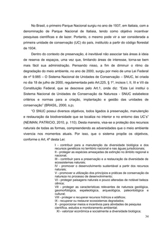 No Brasil, o primeiro Parque Nacional surgiu no ano de 1937, em Itatiaia, com a
denominação de Parque Nacional de Itatiaia, tendo como objetivo incentivar
pesquisas científicas e de lazer. Portanto, o mesmo pode vir a ser considerada a
primeira unidade de conservação (UC) do país, instituído a partir do código florestal
de 1934.
Dentro do contexto de preservação, é inevitável não associar tais áreas à ideia
de reserva de espaços, uma vez que, limitando áreas de interesse, torna-se bem
mais fácil sua administração. Pensando nisso, a fim de diminuir o ritmo da
degradação do meio ambiente, no ano de 2000, surgiu por meio de uma Lei Federal
de nº 9.985 – O Sistema Nacional de Unidades de Conservação – SNUC, lei criada
no dia 18 de julho de 2000, regulamentada pelo Art.225, § 1º, incisos I, II, III e VII da
Constituição Federal, que se descreve pelo Art.1, onde diz: “Esta Lei institui o
Sistema Nacional de Unidades de Conservação da Natureza - SNUC estabelece
critérios e normas para a criação, implantação e gestão das unidades de
conservação” (BRASIL, 2000, s.p).
“O SNUC possui diversos objetivos, todos ligados à preservação, manutenção
e restauração da biodiversidade que se localiza no interior e no entorno das UC‟s”
(NEIMAN; PATRICIO, 2010, p. 110). Desta maneira, visa-se a proteção dos recursos
naturais de todas as formas, compreendendo as adversidades que o meio ambiente
vivencia nos momentos atuais. Por isso, que o sistema propõe os objetivos,
conforme o Art, 4º desta Lei:
I - contribuir para a manutenção da diversidade biológica e dos
recursos genéticos no território nacional e nas águas jurisdicionais;
II - proteger as espécies ameaçadas de extinção no âmbito regional e
nacional;
III - contribuir para a preservação e a restauração da diversidade de
ecossistemas naturais;
IV - promover o desenvolvimento sustentável a partir dos recursos
naturais;
V - promover a utilização dos princípios e práticas de conservação da
natureza no processo de desenvolvimento;
VI - proteger paisagens naturais e pouco alteradas de notável beleza
cênica;
VII - proteger as características relevantes de natureza geológica,
geomorfológica, espeleológica, arqueológica, paleontológica e
cultural;
VIII - proteger e recuperar recursos hídricos e edáficos;
IX - recuperar ou restaurar ecossistemas degradados;
X - proporcionar meios e incentivos para atividades de pesquisa
científica, estudos e monitoramento ambiental;
XI - valorizar econômica e socialmente a diversidade biológica;
34
 