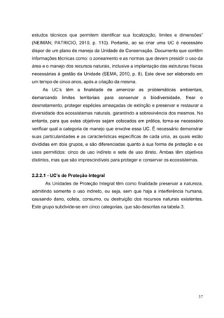 estudos técnicos que permitem identificar sua localização, limites e dimensões”
(NEIMAN; PATRICIO, 2010, p. 110). Portanto, ao se criar uma UC é necessário
dispor de um plano de manejo da Unidade de Conservação. Documento que contêm
informações técnicas como: o zoneamento e as normas que devem presidir o uso da
área e o manejo dos recursos naturais, inclusive a implantação das estruturas físicas
necessárias à gestão da Unidade (SEMA, 2010, p. 8). Este deve ser elaborado em
um tempo de cinco anos, após a criação da mesma.
As UC‟s têm a finalidade de amenizar as problemáticas ambientais,
demarcando limites territoriais para conservar a biodiversidade, frear o
desmatamento, proteger espécies ameaçadas de extinção e preservar e restaurar a
diversidade dos ecossistemas naturais, garantindo a sobrevivência dos mesmos. No
entanto, para que estes objetivos sejam colocados em prática, torna-se necessário
verificar qual a categoria de manejo que envolve essa UC. É necessário demonstrar
suas particularidades e as características específicas de cada uma, as quais estão
divididas em dois grupos, e são diferenciadas quanto à sua forma de proteção e os
usos permitidos: cinco de uso indireto e sete de uso direto. Ambas têm objetivos
distintos, mas que são imprescindíveis para proteger e conservar os ecossistemas.
2.2.2.1 - UC’s de Proteção Integral
As Unidades de Proteção Integral têm como finalidade preservar a natureza,
admitindo somente o uso indireto, ou seja, sem que haja a interferência humana,
causando dano, coleta, consumo, ou destruição dos recursos naturais existentes.
Este grupo subdivide-se em cinco categorias, que são descritas na tabela 3.
37
 
