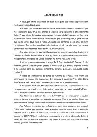 AGRADECIMENTOS
Á Deus, por ter me sustentado em suas mãos para que eu não tropeçasse em
meio ás adversidades da vida.
Aos meus pais Daniel Ferreira da Silva e Roseane do Socorro Silva Lima, que
me ensinaram que, “Para ser grande é preciso ser persistente e principalmente
forte”. E com inteira dedicação, muitas vezes deixaram de lado os seus sonhos para
acreditar nos meus. Vocês são os responsáveis por essa conquista, e pela pessoa
que eu me tornei, devo muito a vocês. Obrigada pela confiança e pelo amor em mim
depositados. Aos minhas queridas irmãs Larissa e Ludi que são uma das razões
para que eu não desistisse deste sonho. Eu os amo muito.
Aos meus amigos por compartilharem ao meu lado os momentos de alegria e
momentos difíceis. Entre choros e risos apoiaram e incentivara-me acreditando em
meu potencial. Obrigada por vocês existirem na minha vida. Amo todos!
À minha querida orientadora e amiga Prof. Esp. Maria do P. Socorro R. de
Almeida, por ser um exemplo de pessoa e profissional, que mesmo longe se propôs
a me orientar com todo carinho e incentivo, tornando possível a conclusão desta
graduação.
Á todos os professores do curso de turismo da FABEL, que foram tão
importantes na minha vida acadêmica. Em especial à paciente Prof. MSc. Clara
Mont‟Alverne, pelo apoio, pela compreensão com os seus co-orientandos.
Á Professora Profª. Dra. Mirleide Chaa Bahia da UFPA, que mesmo com seus
compromissos, me orientou com todo carinho e atenção. Ao meu querido ProfºMsc.
Ivaldo Silva pelo incentivo e carinho durante a graduação.
Áos Técnicos e Colaboradores da DIAP/PEUt que se dispuseram a ajudar
antes e durante a pesquisa, em especial ao senhor Vica e ao senhor Chico por
compartilharem comigo suas vastas experiências sobre nossa maravilhosa Floresta.
Aos Policias Ambientais que colaboraram com essa pesquisa, em especial
Subtenente Rocha, por partilhar suas vivências durante esses longos anos de
trabalho no BPA e também pelo apoio, carinho e a amizade construídas durante o
estágio na SEMA/PEUt. Á vocês fica o meu respeito e a minha admiração. Enfim á
todas as pessoas que me apoiaram, não poderia deixar de expressar à minha
imensa gratidão. Muito obrigada!
4
 
