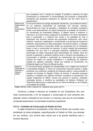 que compatível com o manejo da unidade. É proibido o exercício da caça
amadorística ou profissional. A comercialização dos produtos e subprodutos
resultantes das pesquisas obedecerá ao disposto nas leis sobre fauna e
regulamentos.
É uma área natural que abriga populações tradicionais, cuja existência baseia-
se em sistemas sustentáveis de exploração dos recursos naturais,
desenvolvidos ao longo de gerações e adaptados às condições ecológicas
locais e que desempenham um papel fundamental na proteção da natureza e
na manutenção da diversidade biológica. O objetivo básico e preservar a
natureza e, ao mesmo tempo, assegurar as condições e os meios necessários
para a reprodução e a melhoria dos modos e da qualidade de vida e
exploração dos recursos naturais das populações tradicionais, bem como
valorizar, conservar e aperfeiçoar o conhecimento e as técnicas de manejo do
ambiente, desenvolvido por estas populações. De domínio público, a visitação
e pesquisa científica é incentivada, desde que compatível com os interesses
locais, e para a conservação da natureza, à melhor relação das populações
residentes com seu meio e à educação ambiental, sujeitando-se à prévia
autorização do órgão responsável pela administração da unidade, deve ser
sempre considerado o equilíbrio dinâmico entre o tamanho da população e a
conservação; é admitida a exploração de componentes dos ecossistemas
naturais em regime de manejo sustentável e a substituição da cobertura
vegetal por espécies cultiváveis, desde que sujeitas ao zoneamento, às
limitações legais e ao Plano de Manejo da área.
É uma área privada, guardada com perpetuidade, com o objetivo de conservar
a diversidade biológica. O Termo de compromisso assinado perante o órgão
ambiental, que verificará a existência de interesse público, e será averbado à
margem da inscrição no Registro Público de Imóveis. E permitido pesquisa
científica, a visitação com objetivos turísticos, recreativos e educacionais. Os
órgãos integrantes do SNUC, sempre que possível e oportuno, prestarão
orientação técnica e científica ao proprietário de Reserva Particular do
Patrimônio Natural para a elaboração de um Plano de Manejo ou de Proteção
e de Gestão da unidade.
Fonte: BRASIL (2000, Capítulo III). Adaptado pela autora (2011).
Conforme, a tabela 4 descreve as Unidades de Uso Sustentável, têm uma
visão conservacionista, a fim de assegurar a conservação do meio ambiente sem
degradar, tendo a interação do ser humano e a natureza, para que as comunidades
envolvidas desenvolvam uma atividade econômica sustentável.
2.2.2.3 – Unidades de Conservação do Estado do Pará
A região amazônica é considerada o maior bioma do Brasil, que consiste numa
pluralidade de áreas protegidas, especificamente no Estado do Pará, que abrange
em seu território, uma enorme área natural que é de grande relevância para o
território Nacional.
41
Reserva
Particular do
Patrimônio
Natural-
RPPN
Reserva de
Desenvolvim
ento
Sustentável-
RDS
 