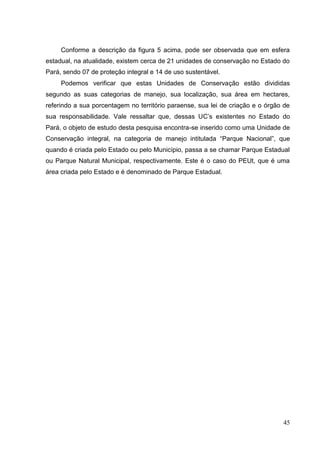 Conforme a descrição da figura 5 acima, pode ser observada que em esfera
estadual, na atualidade, existem cerca de 21 unidades de conservação no Estado do
Pará, sendo 07 de proteção integral e 14 de uso sustentável.
Podemos verificar que estas Unidades de Conservação estão divididas
segundo as suas categorias de manejo, sua localização, sua área em hectares,
referindo a sua porcentagem no território paraense, sua lei de criação e o órgão de
sua responsabilidade. Vale ressaltar que, dessas UC‟s existentes no Estado do
Pará, o objeto de estudo desta pesquisa encontra-se inserido como uma Unidade de
Conservação integral, na categoria de manejo intitulada “Parque Nacional”, que
quando é criada pelo Estado ou pelo Município, passa a se chamar Parque Estadual
ou Parque Natural Municipal, respectivamente. Este é o caso do PEUt, que é uma
área criada pelo Estado e é denominado de Parque Estadual.
45
 