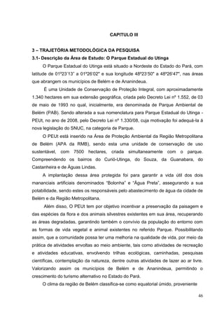 CAPITULO III
3 – TRAJETÓRIA METODOLÓGICA DA PESQUISA
3.1- Descrição da Área de Estudo: O Parque Estadual do Utinga
O Parque Estadual do Utinga está situado a Nordeste do Estado do Pará, com
latitude de 01º23‟13” a 01º26„02" e sua longitude 48º23„50" a 48º26„47", nas áreas
que abrangem os municípios de Belém e de Ananindeua.
É uma Unidade de Conservação de Proteção Integral, com aproximadamente
1.340 hectares em sua extensão geográfica, criada pelo Decreto Lei nº 1.552, de 03
de maio de 1993 no qual, inicialmente, era denominada de Parque Ambiental de
Belém (PAB). Sendo alterada a sua nomenclatura para Parque Estadual do Utinga -
PEUt, no ano de 2008, pelo Decreto Lei nº 1.330/08, cuja motivação foi adequá-la á
nova legislação do SNUC, na categoria de Parque.
O PEUt está inserido na Área de Proteção Ambiental da Região Metropolitana
de Belém (APA da RMB), sendo esta uma unidade de conservação de uso
sustentável, com 7500 hectares, criada simultaneamente com o parque.
Compreendendo os bairros do Curió-Utinga, do Souza, da Guanabara, do
Castanheira e de Águas Lindas.
A implantação dessa área protegida foi para garantir a vida útil dos dois
mananciais artificiais denominados “Bolonha” e “Água Preta”, assegurando a sua
potabilidade, sendo estes os responsáveis pelo abastecimento de água da cidade de
Belém e da Região Metropolitana.
Além disso, O PEUt tem por objetivo incentivar a preservação da paisagem e
das espécies da flora e dos animais silvestres existentes em sua área, recuperando
as áreas degradadas, garantindo também o convívio da população do entorno com
as formas de vida vegetal e animal existentes no referido Parque. Possibilitando
assim, que a comunidade possa ter uma melhoria na qualidade de vida, por meio da
prática de atividades envoltas ao meio ambiente, tais como atividades de recreação
e atividades educativas, envolvendo trilhas ecológicas, caminhadas, pesquisas
científicas, contemplação da natureza, dentre outras atividades de lazer ao ar livre.
Valorizando assim os municípios de Belém e de Ananindeua, permitindo o
crescimento do turismo alternativo no Estado do Pará.
O clima da região de Belém classifica-se como equatorial úmido, proveniente
46
 