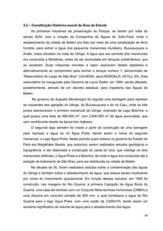 3.2 – Constituição Histórico-social da Área de Estudo
As primeiras iniciativas de preservação do Parque, se deram por volta do
século XVIII, com a criação da Companhia de Águas do Grão-Pará, onde o
abastecimento da cidade de Belém era feito por meio de uma canalização de ferro
fundida, para extrair a água dos pequenos mananciais Aureliano, Buiussuquara e
Antão, todos situados na mata do Utinga. A água que era extraída dos mananciais
era conduzida a filtradores, antes de ser acumulada em tanques subterrâneos, que
as recebiam. Duas máquinas movidas a vapor aspiravam destes depósitos e
alternativamente as comprimiam para encher o tanque numero 1, denominado de
“Reservatório do Largo de São Braz” (VILHENA, apud BORDALO, 2010,p. 65). Este
reservatório foi inaugurado pelo Governo de Lauro Sodré, em 1884, sendo alterado,
posteriormente, através de um decreto estadual, para inspetoria das Águas de
Belém.
No governo de Augusto Montenegro foi erguida uma barragem para represar
as nascentes dos igarapés do Utinga, do Buiussuquara e do rio Catu, onde os três
juntos estruturavam o primeiro manancial do Utinga, chamado de Lago Bolonha, o
qual possui uma área de 666.000 m², com 2.600.000 m³ de água acumulada, que
vem contribuindo desde da época dos Ingleses.
O segundo lago também foi criado a partir da construção de uma barragem
para represar a água do rio Água Preta, dando assim o nome do segundo
manancial, o Lago Água Preta. Neste período quem estava no governo do Estado do
Pará era Magalhães Barata, que autorizou serem realizados estudos geológicos e
topográficos, e ser elaborada a construção do canal do Una, que interliga os dois
mananciais artificiais, o Água Preta e o Bolonha, de onde a água era conduzida até a
estação de tratamento de São Braz, para ser distribuída na cidade de Belém.
Na década de 50, foram realizados estudos sobre a contaminação das águas
do Utinga e também sobre o abastecimento de água, que estava sendo insuficiente
por conta do crescimento populacional. Em função desses estudos, em 1955 foi
construída, nas margens do Rio Guamá, a primeira Captação de Água Bruta do
Guamá, uma casa de bombas com um Conjunto Moto-bombas horizontais (CMBH) e
uma Adutora em concreto armado de 800 mm, a qual bombeava a água do Rio
Guamá para o lago Água Preta, com uma vazão de 3.600m³/h, tendo assim um
aumento significativo do volume de água para o abastecimento dos lagos.
48
 