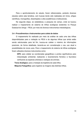 Para o aprofundamento do estudo, foram referenciados, portanto diversos
estudos sobre esta temática, com buscas tendo sido realizadas em livros, artigos
científicos, monografias, dissertações e sites acadêmicos e institucionais.
Na segunda etapa, se estabeleceu a pesquisa de campo, onde se buscou
realizar o mapeamento do sistema de trilhas ecológicas existentes no Parque
Estadual do Utinga – PEUt, por meio de diversos instrumentos metodológicos.
3.4 - Procedimentos e Instrumentos para coleta de dados
O mapeamento foi realizado por meio da análise de cada uma das trilhas
disponibilizadas para a visitação no PEUt e de algumas trilhas que ainda estão
sendo estruturadas para tal fim, buscou-se coletar o máximo de informações
possíveis, de forma detalhada, levando-se em consideração o seu uso atual e
possibilidades de novos usos. Para o mapeamento do sistema de trilhas ecológicas
foram utilizados diversos instrumentos como:
GPS: para coletar as coordenadas geográficas e pontos significativos para
interpretação ambiental, realizando o levantamento florístico e faunístico
verificando as espécies arbóreas e vestígios de animais;
Trena Analógica: para a medição da trajetória de cada trilha;
Máquina Fotográfica: para registrar as imagens das distintas trilhas.
50
 