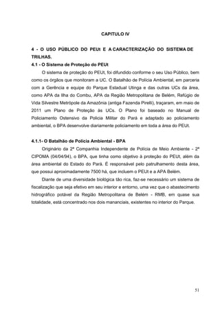CAPITULO IV
4 - O USO PÚBLICO DO PEUt E A CARACTERIZAÇÃO DO SISTEMA DE
TRILHAS.
4.1 - O Sistema de Proteção do PEUt
O sistema de proteção do PEUt, foi difundido conforme o seu Uso Público, bem
como os órgãos que monitoram a UC. O Batalhão de Polícia Ambiental, em parceria
com a Gerência e equipe do Parque Estadual Utinga e das outras UCs da área,
como APA da Ilha do Combu, APA da Região Metropolitana de Belém, Refúgio de
Vida Silvestre Metrópole da Amazônia (antiga Fazenda Pirelli), traçaram, em maio de
2011 um Plano de Proteção às UCs. O Plano foi baseado no Manual de
Policiamento Ostensivo da Policia Militar do Pará e adaptado ao policiamento
ambiental, o BPA desenvolve diariamente policiamento em toda a área do PEUt.
4.1.1- O Batalhão de Polícia Ambiental - BPA
Originário da 2ª Companhia Independente de Polícia de Meio Ambiente - 2ª
CIPOMA (04/04/94), o BPA, que tinha como objetivo à proteção do PEUt, além da
área ambiental do Estado do Pará. É responsável pelo patrulhamento desta área,
que possui aproximadamente 7500 há, que incluem o PEUt e a APA Belém.
Diante de uma diversidade biológica tão rica, faz-se necessário um sistema de
fiscalização que seja efetivo em seu interior e entorno, uma vez que o abastecimento
hidrográfico potável da Região Metropolitana de Belém - RMB, em quase sua
totalidade, está concentrado nos dois mananciais, existentes no interior do Parque.
51
 
