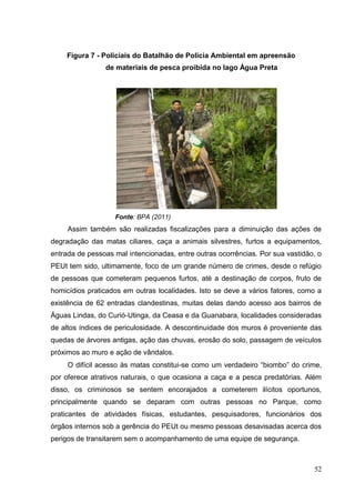 Figura 7 - Policiais do Batalhão de Policia Ambiental em apreensão
de materiais de pesca proibida no lago Água Preta
Fonte: BPA (2011)
Assim também são realizadas fiscalizações para a diminuição das ações de
degradação das matas ciliares, caça a animais silvestres, furtos a equipamentos,
entrada de pessoas mal intencionadas, entre outras ocorrências. Por sua vastidão, o
PEUt tem sido, ultimamente, foco de um grande número de crimes, desde o refúgio
de pessoas que cometeram pequenos furtos, até a destinação de corpos, fruto de
homicídios praticados em outras localidades. Isto se deve a vários fatores, como a
existência de 62 entradas clandestinas, muitas delas dando acesso aos bairros de
Águas Lindas, do Curió-Utinga, da Ceasa e da Guanabara, localidades consideradas
de altos índices de periculosidade. A descontinuidade dos muros é proveniente das
quedas de árvores antigas, ação das chuvas, erosão do solo, passagem de veículos
próximos ao muro e ação de vândalos.
O difícil acesso às matas constitui-se como um verdadeiro “biombo” do crime,
por oferece atrativos naturais, o que ocasiona a caça e a pesca predatórias. Além
disso, os criminosos se sentem encorajados a cometerem ilícitos oportunos,
principalmente quando se deparam com outras pessoas no Parque, como
praticantes de atividades físicas, estudantes, pesquisadores, funcionários dos
órgãos internos sob a gerência do PEUt ou mesmo pessoas desavisadas acerca dos
perigos de transitarem sem o acompanhamento de uma equipe de segurança.
52
 
