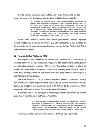 Devido a essas circunstâncias o Batalhão de Polícia Ambiental é um dos
órgãos de suma importância para a proteção da Unidade de conservação.
“O durante os últimos anos, vem desenvolvendo atividades na
prevenção e repressão dos crimes contra a natureza, atuando em todo
o Estado nas áreas de florestas, rios, mananciais, unidades de
conservação, feiras livres, portos, terminais rodoviários e outros locais
de ocorrência de crimes ambientais, bem como desenvolvendo
atividades de educação ambiental atendendo escolas da rede pública
e particular, assim como as comunidades nas mais diversas
localidades do Estado do Pará” (BPA, 2011, s.p).
Assim como existe a necessidade desse policiamento, existem algumas
normas criadas pela Gerência do Parque, que são necessárias a uma Unidade de
Conservação, sendo estas caracterizadas como normas de Uso Público do PEUt, a
serem descritas a seguir.
4.2 - Normas de Uso Público do PEUt
Em algumas das categorias de manejo de Unidades de Conservação da
natureza, com exceção das Estações Ecológicas e das Reservas Biológicas, podem
ser realizadas visitações públicas. Através de informações contidas no plano de
manejo, são analisadas as áreas de zoneamento e suas regras de utilização onde, a
partir desta analise, é feito um documento onde são estipuladas as normas para o
Uso Público da área protegida.
O Parque Estadual do Utinga é aberto ao público, porém, por ser uma Unidade
de Conservação, requer alguns critérios para o uso do público, respaldados no seu
Decreto de criação e pelo Decreto Federal nº 84.017, de 21 de setembro de 1979,
que aprova o Regulamento dos Parques Nacionais Brasileiros.
Segundo o Art 1º - no parágrafo 2º deste Regulamento, estabelece as normas
que definem e caracterizam os Parques Nacionais.
“§ 2º - Os Parques Nacionais destinam-se a fins científicos, culturais:
educativos e recreativos e, criados e administrados pelo Governo
Federal, constituem bens da União destinados ao uso comum do
povo, cabendo às autoridades, motivadas pelas razões de sua
criação, preservá-los e mantê-los intocáveis” (BRASIL, 1979, s.p).
Portanto, durante a permanência no interior do PEUt, não é permitido:
53
 