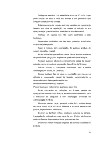 Trafego de veículos, com velocidade acima de 30 km/h, o que
pode colocar em risco a vida dos animais e dos pedestres que
estejam caminhando na estrada;
Estacionamento de veículos sobre os canteiros, as margens de
floresta, em cima de vegetação, em curvas da estrada ou em
qualquer lugar que não tenha a finalidade de estacionamento;
Trafegar em lugares que não sejam destinados a esta
finalidade;
Desenvolver atividades fora das áreas previstas, autorizadas
na solicitação expedida;
Fazer a retirada, sem autorização, de qualquer produto de
origem mineral ou vegetal;
Fazer atividades que venham causar danos ao meio ambiente
ou proporcionar perigo para as pessoas que transitam no Parque;
Realizar qualquer atividade potencialmente capaz de causar
poluição, sem a precedente autorização da gerência da Unidade;
Utilizar, possuir ou transportar motosserra, sem a devida
autorização por escrito, da Gerência;
Causar qualquer tipo de dano à vegetação, que impeça ou
dificulte a regeneração natural da floresta, comprometendo o
desenvolvimento das espécies existentes;
Provocar desmatamento ou incêndio;
Possuir quaisquer instrumentos que leve a estes fins;
Fazer marcações ou pichações em árvores, pedras ou
qualquer outra estrutura do Parque, exceto quando necessário para
a realização de pesquisas e com autorização precedida da
administração do PEUt;
Alimentar, pescar, caçar, perseguir, matar, ferir, praticar abuso
ou maus tratos, tocar na fauna silvestre e aquática existente no
parque, impedindo sua procriação;
Destruir ou danificar ninhos, criadouros naturais ou abrigos,
transportando, retirando da mata ovos, larvas, filhotes, alevinos ou
qualquer fase de desenvolvimento de qualquer ser vivo;
Destruir ou retirar vestígios corporais de animais existentes no
parque;
54
 