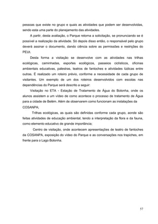 pessoas que existe no grupo e quais as atividades que podem ser desenvolvidas,
sendo esta uma parte do planejamento das atividades.
A partir, desta avaliação, o Parque retorna a solicitação, se pronunciando se é
possível a realização da atividade. Só depois disso então, o responsável pelo grupo
deverá assinar o documento, dando ciência sobre as permissões e restrições do
PEUt.
Desta forma a visitação se desenvolve com as atividades nas trilhas
ecológicas, caminhadas, esportes ecológicos, passeios ciclísticos, oficinas
ambientais educativas, palestras, teatros de fantoches e atividades lúdicas entre
outras. É realizado um roteiro prévio, conforme a necessidade de cada grupo de
visitantes. Um exemplo de um dos roteiros desenvolvidos com escolas nas
dependências do Parque será descrito a seguir:
Visitação no ETA - Estação de Tratamento de Água do Bolonha, onde os
alunos assistem a um vídeo de como acontece o processo de tratamento de Água
para a cidade de Belém. Além de observarem como funcionam as instalações da
COSANPA;
Trilhas ecológicas, as quais são definidas conforme cada grupo, aonde são
feitas atividades de educação ambiental, tendo a interpretação da flora e da fauna,
como elemento educativo de grande importância;
Centro de visitação, onde acontecem apresentações de teatro de fantoches
da COSANPA, exposição do vídeo do Parque e as conversações nos trapiches, em
frente para o Lago Bolonha.
57
 