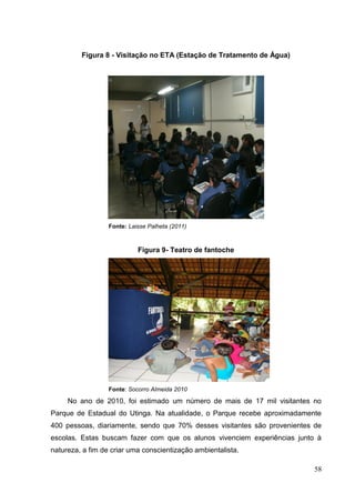 Figura 8 - Visitação no ETA (Estação de Tratamento de Água)
Fonte: Laisse Palheta (2011)
Figura 9- Teatro de fantoche
Fonte: Socorro Almeida 2010
No ano de 2010, foi estimado um número de mais de 17 mil visitantes no
Parque de Estadual do Utinga. Na atualidade, o Parque recebe aproximadamente
400 pessoas, diariamente, sendo que 70% desses visitantes são provenientes de
escolas. Estas buscam fazer com que os alunos vivenciem experiências junto à
natureza, a fim de criar uma conscientização ambientalista.
58
 