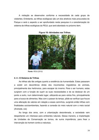 A visitação se desenvolve conforme a necessidade de cada grupo de
visitantes. Entretanto, as trilhas ecológicas são um dos atrativos mais procurados do
Parque e será o aspecto a ser aprofundado nesta pesquisa é a caracterização do
sistema de trilhas ecológicas do PEUt, que será abordado no próximo item.
Figura 10- Atividades nas Trilhas.
Fonte: PEUt (2010)
4. 4 - O Sistema de Trilhas
As trilhas são tão antigas quanto a existência da humanidade. Estas passaram
a existir em decorrência direta dos movimentos migratórios de animais,
principalmente dos herbívoros, para escapar do inverno. Para o ser humano, estas
surgiram com a função de suprir as suas necessidades e de se deslocar de um
ponto a outro, num determinado lugar, utilizando-as para vários fins, principalmente
para a busca de alimentos. Mas com o passar do tempo, pôde-se verificar que houve
uma alteração de valores em relação a esses caminhos, surgindo então trilhas com
finalidades socioambientais, fazendo a conexão do meio natural com o meio social
(Andrade, s/a)
Ao longo dos anos, com a urbanização desordenada, a sociedade vem
despertando um interesse para ambientes naturais. Dessa maneira, a implantação
de Unidades de Conservação se tornou, de suma importância, para frear a
intervenção do homem contra a natureza.
59
 