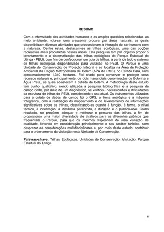 RESUMO
Com a intensidade das atividades humanas e as amplas questões relacionadas ao
meio ambiente, nota-se uma crescente procura por áreas naturais, as quais
disponibilizam diversas atividades que proporcionam a interação do ser humano com
a natureza. Dentre estas, destacam-se as trilhas ecológicas, uma das opções
recreativas mais procuradas nessas áreas. Esta pesquisa tem por objetivo propor o
levantamento e a sistematização das trilhas ecológicas do Parque Estadual do
Utinga - PEUt, com fins de confeccionar um guia de trilhas, a partir de todo o sistema
de trilhas ecológicas disponibilizado para visitação no PEUt. O Parque é uma
Unidade de Conservação de Proteção Integral e se localiza na Área de Proteção
Ambiental da Região Metropolitana de Belém (APA de RMB), no Estado Pará, com
aproximadamente 1.340 hectares. Foi criado para conservar e proteger seus
recursos naturais e, principalmente, os dois mananciais denominados de Bolonha e
Água Preta, os quais abastecem a cidade de Belém. A metodologia deste estudo
tem cunho qualitativo, sendo utilizada a pesquisa bibliográfica e a pesquisa de
campo onde, por meio de um diagnóstico, se verificou necessidades e dificuldades
da estrutura de trilhas do PEUt, considerando o uso atual. Os instrumentos utilizados
para a coleta de dados de campo foi o GPS, a trena analógica e a máquina
fotográfica, com a realização do mapeamento e do levantamento de informações
significativas sobre as trilhas, classificando-as quanto à função, à forma, o nível
técnico, a orientação, à distância percorrida, a duração e o público-alvo. Como
resultado, se propõem adequar e melhorar o percurso das trilhas, a fim de
proporcionar uma maior diversidade de atrativos para os diferentes públicos que
frequentam o Parque, para que os mesmos disponham de uma visitação de
qualidade, levando em consideração principalmente o seu caráter turístico, sem
desprezar as considerações multidisciplinares e, por meio deste estudo, contribuir
para o ordenamento da visitação nesta Unidade de Conservação.
Palavras-chave: Trilhas Ecológicas; Unidades de Conservação; Visitação; Parque
Estadual do Utinga.
6
 