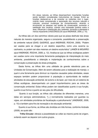 Em áreas naturais, as trilhas desempenham importantes funções
sendo também consideradas instrumentos de manejo. Entre as
funções destacam-se a de conectar os visitantes com o lugar,
criando maior compreensão e apreciação dos recursos naturais e
culturais; provocar mudanças de comportamento, atraindo e
envolvendo as pessoas nas tarefas de conservação; aumentar a
satisfação dos usuários, criando uma impressão positiva sobre a
área; influenciar a distribuição dos visitantes, tornando-a planejada e
menos impactante (VASCONCELOS apud ANDRADE, 2008, p. 15).
As trilhas são um dos caminhos viáveis para que se possa desfrutar das áreas
naturais de maneira organizada, segura e consciente, possibilitando a preservação
do ambiente natural (DIAS; QUEIROZ, apud ANDRADE; ROCHA, 2008). “Podem
ser usadas para se chegar a um destino específico, como uma caverna ou
cachoeira, ou podem ser elas mesmas um destino ecoturístico” (JANÉR & MOURÃO
apud ANDRADE; ROCHA, 2008, p. 12). Analisa-se que as trilhas ecológicas podem
ser usadas como uma importante ferramenta pedagógica de interpretação do meio
ambiente, possibilitando a obtenção e implantação de conhecimentos sobre a
conservação e preservação de áreas protegidas.
Desta forma, as trilhas têm uma utilidade de grande relevância para as
Unidades de Conservação. Além de serem utilizadas para a realização de manejo, o
qual é uma ferramenta para diminuir os impactos causados pelas atividades, esses
espaços também podem proporcionar à população a oportunidade de realizar
atividades de educação ambiental, de turismo e de lazer, por meio de um sistema de
trilhas ecológicas, desempenhado um papel importantíssimo para as áreas de
conservação ambiental. Estas trilhas podem ser classificadas quanto à sua função,
quanto à sua forma e quanto ao seu grau de dificuldade.
Quanto à sua função, as trilhas são utilizadas de diferentes maneiras, uma
delas em serviços administrativos, “[...] normalmente realizados por guardas ou
vigias, em atividades prioritárias de fiscalização e patrulhamento” (ANDRADE, 2008,
p. 15) e também para fins de recreação e de educação ambiental.
Quanto à sua forma, as trilhas são divididas em três formas, conforme Andrade
(2008), as quais são:
Trilha Circular: oferece a possibilidade se voltar ao mesmo ponto de origem,
evitando assim se deparar com outros grupos.
60
 