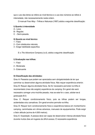 que o uso das letras se refere ao nível técnico e o uso dos números se refere à
intensidade, não necessariamente nesta ordem.
O manual Free Way - Trilhas e Natureza (1987) adota a seguinte classificação:
I) Quanto à intensidade
A - Leve;
B - Regular;
C - Semi-pesada.
II) Quanto ao nível técnico
1 - Fácil;
2 - Com obstáculos naturais;
3 - Exige habilidade específica.
E o The Adventure Company (s.d), adota a seguinte classificação:
I) Graduação nas trilhas:
1 - Fácil
2 - Moderada
3 - Extenuante
II) Classificação das atividades:
Grau A: Passeios que podem ser apreciados sem obrigatoriedade de ter que
caminhar ou desenvolver alguma atividade física. Não requer experiência anterior.
Grau B: Requer alguma atividade física. Se for necessário pernoitar na trilha é
recomendado (mas não exigido) experiência de camping. Em geral não será
necessário carregar uma mochila pesada, mas se este for o caso, adotar-se-á
graduação B-3;
Grau C: Requer condicionamento físico, pois as trilhas podem ser longas,
acidentadas e/ou cansativas. Em geral envolve pernoite na trilha.
Grau D: Requer bom condicionamento físico e experiência básica em montanhismo:
camping, caminhadas em climas adversos, manuseio de equipamentos. Pode exigir
o fator altitude (acima de 4.000 metros).
Grau E: Expedição: A pessoa deve ser capaz de desenvolver intensa atividade física
durante muitos dias em lugares de difícil acesso. É necessária experiência
63
 