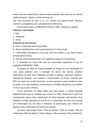 comprovada em montanhismo. Deve-se estar preparado para executar as mesmas
tarefas dos guias: cozinhar, montar barracas, etc.
Obs: Nas excursões de Grau C, D, e E, sempre que possível serão utilizados
animais ou carregadores para o transporte dos mantimentos.
Nos Estados Unidos, a MOUNTAIN TRAVEL (1985), considera o seguinte:
I) Quanto à intensidade:
1- Fácil
2 – Moderada
3 – Difícil
II) Quanto ao nível técnico:
A - Fácil; é necessária apenas boa saúde;
B - Requer atividade física como caminhada de 3 a 7 horas ao dia;
C - Caminhadas equivalentes a B só que acima de 4.500m, o que requer melhor
condicionamento físico;
D - Grande condicionamento físico com experiência básica de montanhismo;
E - É necessário ao menos três anos de comprovada experiência no tipo de
expedição (ANDARADE, 2008).
O sistema de trilhas do Parque Estadual do Utinga tem uma diversidade de
usos, quais podemos citar: a educação de alunos das escolas, passeios
ecoturisticos de lazer entre instituições privadas e públicas, pesquisas cientificas,
treinamentos militares, como também o monitoramento do Parque realizado pelo
BPA, por causa das ocorrências ilícitas, um dos exemplos a serem citados é o caso
da pesca e da caça predatória, provenientes as entradas clandestinas que existem
no muro que a cerca o Parque.
Foram escolhidas (12 doze) trilhas para este estudo, a maioria utilizadas
especificamente para as visitações que ocorrem no PEUt. Desta forma a partir do
embasamento teórico sobre classificação de trilhas descritas anteriormente. Será
realizada a análise descritiva de acordo com a necessidade de cada uma, levando
em consideração seu uso atual e realizando as observações para melhoria da
trajetória para a valorização da vivencia da visitação.
As trilhas selecionadas foram: Trilha do Macaco; Trilha do Amapá; Trilha da
Castanheira; Trilha da Mariana; Trilha do Bacuri; Trilha do Acapú; Trilha do Bolonha;
64
 