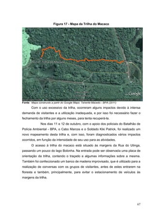 Figura 17 - Mapa da Trilha do Macaco
Fonte: Mapa construído a partir do Google Maps: Tenente Macedo - BPA (2011)
Com o uso excessivo da trilha, ocorreram alguns impactos devido à intensa
demanda de visitantes e a utilização inadequada, e por isso foi necessário fazer o
fechamento da trilha por alguns meses, para tenta recuperá-la.
Nos dias 11 e 12 de outubro, com o apoio dos policiais do Batalhão de
Polícia Ambiental - BPA, o Cabo Marcos e o Soldado Kiki Patrick, foi realizado um
novo mapeamento desta trilha e, com isso, foram diagnosticados vários impactos
ocorridos, em função da intensidade de seu uso para as atividades.
O acesso à trilha do macaco está situado às margens da Rua do Utinga,
passando um pouco do lago Bolonha. Na entrada pode ser observada uma placa de
orientação da trilha, contendo o traçado e algumas informações sobre a mesma.
Também foi confeccionado um banco de madeira improvisado, que é utilizado para a
realização de conversas com os grupos de visitantes, antes de estes entrarem na
floresta e também, principalmente, para evitar o estacionamento de veículos às
margens da trilha.
67
 