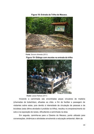Figura 18- Entrada da Trilha do Macaco.
Fonte: Socorro Almeida (2011)
Figura 19- Diálogo com escolas na entrada da trilha
Fonte: Laisse Palheta (2011)
Iniciando a caminhada são encontradas peças circulares de madeira
(chamadas de bolachões), afixadas ao chão, a fim de facilitar a passagem de
visitantes sobre estas, pois devido à intensidade de circulação de pessoas e de
bicicletas (esta última atividade é proibida na trilha), resultou no empobrecimento do
solo e na exposição de raízes, dificultando a caminhada na área.
Em seguida, caminha-se para a Clareira do Macaco, ponto utilizado para
conversações, dinâmicas e atividades envolvendo a educação ambiental. Além de
68
 
