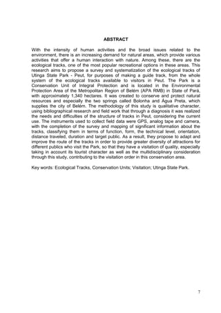 ABSTRACT
With the intensity of human activities and the broad issues related to the
environment, there is an increasing demand for natural areas, which provide various
activities that offer a human interaction with nature. Among these, there are the
ecological tracks, one of the most popular recreational options in these areas. This
research aims to propose a survey and systematization of the ecological tracks of
Utinga State Park - Peut, for purposes of making a guide track, from the whole
system of the ecological tracks available to visitors in Peut. The Park is a
Conservation Unit of Integral Protection and is located in the Environmental
Protection Area of the Metropolitan Region of Belém (APA RMB) in State of Pará,
with approximately 1,340 hectares. It was created to conserve and protect natural
resources and especially the two springs called Bolonha and Água Preta, which
supplies the city of Belém. The methodology of this study is qualitative character,
using bibliographical research and field work that through a diagnosis it was realized
the needs and difficulties of the structure of tracks in Peut, considering the current
use. The instruments used to collect field data were GPS, analog tape and camera,
with the completion of the survey and mapping of significant information about the
tracks, classifying them in terms of function, form, the technical level, orientation,
distance traveled, duration and target public. As a result, they propose to adapt and
improve the route of the tracks in order to provide greater diversity of attractions for
different publics who visit the Park, so that they have a visitation of quality, especially
taking in account its tourist character as well as the multidisciplinary consideration
through this study, contributing to the visitation order in this conservation area.
Key words: Ecological Tracks, Conservation Units; Visitation; Utinga State Park.
7
 