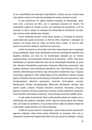 se ter a possibilidade de contemplar o lago Bolonha. Verificou-se que a clareira está
mais aberta e ampla, em função das atividades de manejo ocorridas no local.
O solo encontra-se em estado bastante avançado de deterioração, assim
como todo o percurso da trilha, com a exposição excessiva do mesmo. Há
necessidade urgente de manejo na área, com reposição de serrapilheira, a fim de
amenizar os danos. Apesar da indicação de necessidade de fechamento da trilha,
esta continua sendo utilizada para visitação.
Foram verificadas também muitas áreas abertas e a formação de clareiras,
ocasionadas pela queda de árvores, no final da trilha, impedindo a passagem de
pessoas. Em função disso foi criado um desvio para a saída, na qual se dará
próximo ao centro de visitantes, onde termina o percurso.
A trilha do macaco é a única trilha onde foram feitos estudos para a realização
de sua sinalização. Nesta, foram identificados pontos de orientação da trajetória e de
espécies arbóreas, por meio de um levantamento realizado por um técnico
parataxonomista, da Universidade Federal Rural da Amazônia - UFRA, onde foram
identificadas as espécies relevantes para fins de interpretação ambiental, as quais
são: Abiurana (Crysophillum guianensis); Acariquara (Minquartia guianensis); Açaí
(Euterpe oleracea); Anani (Symphonia globulifera); Apuí Cipó Mata-pau (Ficus Sp);
Caferana (Dendrobanger boliviana); Caju (Anacardium occidentale); Cajuí / Cajuaçu
(Anacardium giganteum); Cipó Cebola Braba (Clusia glandiflora); Cupiúba (Goupia
glabra); Embaúba (Cecropia pachystachya); Embaubão (Pouruma guianensis); Cipó
Escada-de-jabuti (Bauhinia guianensis); Guarumã (Ischnosiphon arouma);
Mandioqueira (Qualea brevipedicellata); Mata-matá (Eschweilera odorata); Pau
Jacaré (Laetia procera); Paxiúba (Socratea exorrihza); Piquiarana (Caryocar
glabrum); Quaruba (Vochysia guianensis); Sucupira amarela (Bowdichia virgiloides);
Tachi Vermelho (Sclerolobium melancer); Tento (Ormosia paraensis) (SEMA, 2010).
A partir deste levantamento, foram confeccionadas placas de madeira com a
identificação das espécies mapeadas, porém, algumas dessas placas não existem
mais, em função do vandalismo. As que ainda existem estão em péssimo estado de
conservação. Sugere-se fazer uma nova sinalização.
A trilha do macaco está em “recuperação”, porém ainda ocorrem casualmente
algumas visitações, desta forma acaba interferindo no processo. Com isso, é
necessário o fechamento integral desta trilha, para que possa ser realizado o manejo
69
 