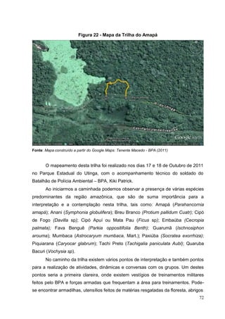 Figura 22 - Mapa da Trilha do Amapá
Fonte: Mapa construído a partir do Google Maps: Tenente Macedo - BPA (2011)
O mapeamento desta trilha foi realizado nos dias 17 e 18 de Outubro de 2011
no Parque Estadual do Utinga, com o acompanhamento técnico do soldado do
Batalhão de Polícia Ambiental – BPA, Kiki Patrick.
Ao iniciarmos a caminhada podemos observar a presença de várias espécies
predominantes da região amazônica, que são de suma importância para a
interpretação e a contemplação nesta trilha, tais como: Amapá (Parahancornia
amapá); Anani (Symphonia globulifera); Breu Branco (Protium pallidum Cuatr); Cipó
de Fogo (Davilla sp); Cipó Apuí ou Mata Pau (Ficus sp); Embaúba (Cecropia
palmata); Fava Benguê (Parkia oppositifolia Benth); Guarumã (Ischnosiphon
arouma); Mumbaca (Astrocaryum mumbaca, Mart.); Paxiúba (Socratea exorrhiza);
Piquiarana (Caryocar glabrum); Tachi Preto (Tachigalia paniculata Aubl); Quaruba
Bacuri (Vochysia sp).
No caminho da trilha existem vários pontos de interpretação e também pontos
para a realização de atividades, dinâmicas e conversas com os grupos. Um destes
pontos seria a primeira clareira, onde existem vestígios de treinamentos militares
feitos pelo BPA e forças armadas que frequentam a área para treinamentos. Pode-
se encontrar armadilhas, utensílios feitos de matérias resgatadas da floresta, abrigos
72
 