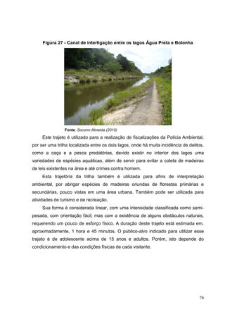 Figura 27 - Canal de interligação entre os lagos Água Preta e Bolonha
Fonte: Socorro Almeida (2010)
Este trajeto é utilizado para a realização de fiscalizações da Polícia Ambiental,
por ser uma trilha localizada entre os dois lagos, onde há muita incidência de delitos,
como a caça e a pesca predatórias, devido existir no interior dos lagos uma
variedades de espécies aquáticas, além de servir para evitar a coleta de madeiras
de leis existentes na área e até crimes contra homem.
Esta trajetória da trilha também é utilizada para afins de interpretação
ambiental, por abrigar espécies de madeiras oriundas de florestas primárias e
secundárias, pouco vistas em uma área urbana. Também pode ser utilizada para
atividades de turismo e de recreação.
Sua forma é considerada linear, com uma intensidade classificada como semi-
pesada, com orientação fácil, mas com a existência de alguns obstáculos naturais,
requerendo um pouco de esforço físico. A duração deste trajeto está estimada em,
aproximadamente, 1 hora e 45 minutos. O público-alvo indicado para utilizar esse
trajeto é de adolescente acima de 15 anos e adultos. Porém, isto depende do
condicionamento e das condições físicas de cada visitante.
76
 