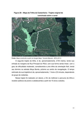 Figura 28 – Mapa da Trilha da Castanheira - Trajeto original de
caminhada sobre o canal
Fonte: Mapa construído a partir do Google Maps: Tenente Macedo - BPA (2011)
O segundo trajeto da trilha, é de, aproximadamente, 2145 metros, tendo sua
entrada às margens da Rua Principal do PEUt, com sua forma sendo linear, com o
grau de dificuldade moderado, considerando-a uma trilha de orientação fácil, tendo
seu término na estrada Moça Bonita, próximo ao centro de revegetação. O tempo
estimado de sua trajetória é de, aproximadamente, 1 hora e 30 minutos, dependendo
do grupo de visitantes.
Nesse trajeto foi realizado um desvio, a fim de melhorar o percurso da trilha e
receber públicos de jovens e adolescentes a partir de 15 anos e adultos.
77
 