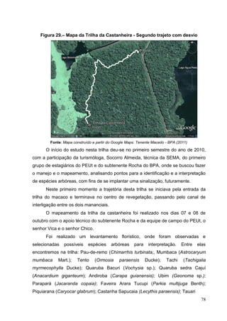 Figura 29.– Mapa da Trilha da Castanheira - Segundo trajeto com desvio
Fonte: Mapa construído a partir do Google Maps: Tenente Macedo - BPA (2011)
O início do estudo nesta trilha deu-se no primeiro semestre do ano de 2010,
com a participação da turismóloga, Socorro Almeida, técnica da SEMA, do primeiro
grupo de estagiários do PEUt e do subtenente Rocha do BPA, onde se buscou fazer
o manejo e o mapeamento, analisando pontos para a identificação e a interpretação
de espécies arbóreas, com fins de se implantar uma sinalização, futuramente.
Neste primeiro momento a trajetória desta trilha se iniciava pela entrada da
trilha do macaco e terminava no centro de revegetação, passando pelo canal de
interligação entre os dois mananciais.
O mapeamento da trilha da castanheira foi realizado nos dias 07 e 08 de
outubro com o apoio técnico do subtenente Rocha e da equipe de campo do PEUt, o
senhor Vica e o senhor Chico.
Foi realizado um levantamento florístico, onde foram observadas e
selecionadas possíveis espécies arbóreas para interpretação. Entre elas
encontremos na trilha: Pau-de-remo (Chimarrhis turbinata;, Mumbaca (Astrocaryum
mumbaca Mart.); Tento (Ormosia paraensis Ducke); Tachi (Tachigalia
myrmecophylla Ducke); Quaruba Bacuri (Vochysia sp.); Quaruba sedra Cajuí
(Anacardium giganteum); Andiroba (Carapa guianensis); Ubim (Geonoma sp.);
Parapará (Jacaranda copaia); Faveira Arara Tucupi (Parkia multijuga Benth);
Piquiarana (Caryocar glabrum); Castanha Sapucaia (Lecythis paraensis); Tauari
78
 