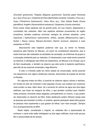 (Couratari guianensis); Tatajuba (Bagassa guianensis); Quaruba papel (Vochysia
sp.); Apuí (Ficus sp.); Castanha-do-Pará (Bertholletia excelsia); Caraoba ( Ficus sp.);
Cupui (Theobroma Subincanum); Viana (fícus sp.),; Cipó Cebola Braba (Clusia
glandiflora); Angelim (Hymenolobium petraeum); Cariperana (Licania octandra);
Entre outras. Estas espécies são de grande porte, em sua maioria, despertando a
curiosidade dos visitantes. Além das espécies arbóreas provenientes da região
amazônica, também podemos encontrar vestígios de animais silvestres, como
Capivaras ( Hydrochoerus hydrochoeris), ofídios, Jacarés (Melanosuchus niger.),
Quatis ( Nasua nasua), Macaco–de-cheiro (Saimiri sciureus), pássaros e aves
existentes no PEUt.
Descrevendo esta trajetória podemos citar que, ao entrar na floresta,
passamos pela Clareira do Macaco, um ponto de considerável relevância, pois é
neste local que são realizadas as atividades de recreação, as dinâmicas de grupos e
a educação ambiental para os visitantes. O interessante é que neste local é possível
se observar a interligação das trilhas da Castanheira, do Macaco e do Amapá, que é
de fácil visualização, e também se observa que este ponto é bastante significativo,
pelo fato de ser possível contemplar o lago Bolonha.
O solo e a floresta estão em ótimo estado de conservação, sendo possível
nos depararmos com alguns obstáculos naturais, decorrentes de quedas de árvores
na floresta.
Em algumas áreas da trilha, é possível se observar alguns aclives e declives,
em função do solo ser onduloso e das seguidas chuvas, que acabam por ocasionar
certa erosão na área. Além disso, há o aumento do volume de água dos dois lagos
artificiais, que ficam às margens da trilha, o que também contribui para interferir
neste processo, formando áreas alagadas, principalmente no inverno, e que podem
ser observadas no decorrer da trilha. Estes obstáculos podem oferecer perigo para
as pessoas que transitam na trilha, no entanto, apenas participam desta trilha grupos
de pessoas mais experientes e que gostam de trilhas “com mais emoção”. Sempre
há o acompanhamento do BPA.
Neste trajeto, considerado o original, os visitantes têm a oportunidade de
conhecer o canal onde estão interligados os dois lagos artificiais, local onde poucos
têm a oportunidade de ter acesso.
79
 