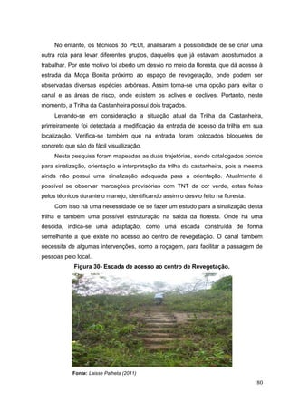 No entanto, os técnicos do PEUt, analisaram a possibilidade de se criar uma
outra rota para levar diferentes grupos, daqueles que já estavam acostumados a
trabalhar. Por este motivo foi aberto um desvio no meio da floresta, que dá acesso à
estrada da Moça Bonita próximo ao espaço de revegetação, onde podem ser
observadas diversas espécies arbóreas. Assim torna-se uma opção para evitar o
canal e as áreas de risco, onde existem os aclives e declives. Portanto, neste
momento, a Trilha da Castanheira possui dois traçados.
Levando-se em consideração a situação atual da Trilha da Castanheira,
primeiramente foi detectada a modificação da entrada de acesso da trilha em sua
localização. Verifica-se também que na entrada foram colocados bloquetes de
concreto que são de fácil visualização.
Nesta pesquisa foram mapeadas as duas trajetórias, sendo catalogados pontos
para sinalização, orientação e interpretação da trilha da castanheira, pois a mesma
ainda não possui uma sinalização adequada para a orientação. Atualmente é
possível se observar marcações provisórias com TNT da cor verde, estas feitas
pelos técnicos durante o manejo, identificando assim o desvio feito na floresta.
Com isso há uma necessidade de se fazer um estudo para a sinalização desta
trilha e também uma possível estruturação na saída da floresta. Onde há uma
descida, indica-se uma adaptação, como uma escada construída de forma
semelhante a que existe no acesso ao centro de revegetação. O canal também
necessita de algumas intervenções, como a roçagem, para facilitar a passagem de
pessoas pelo local.
Figura 30- Escada de acesso ao centro de Revegetação.
Fonte: Laisse Palheta (2011)
80
 